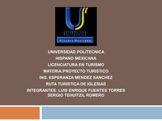 UNIVERSIDAD POLITECNICA
HISPANO MEXICANA
LICENCIATURA EN TURISMO
MATERIA:PROYECTO TURISTICO
ING. ESPERANZA MENDEZ SANCHEZ
RUTA TURISTICA DE IGLESIAS
INTEGRANTES: LUIS ENRIQUE FUENTES TORRES
SERGIO TEHUITZIL ROMERO
 
