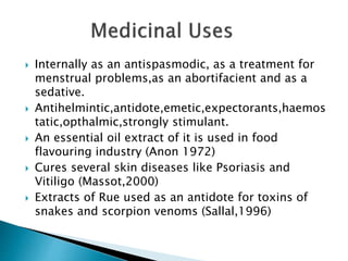  Internally as an antispasmodic, as a treatment for
menstrual problems,as an abortifacient and as a
sedative.
 Antihelmintic,antidote,emetic,expectorants,haemos
tatic,opthalmic,strongly stimulant.
 An essential oil extract of it is used in food
flavouring industry (Anon 1972)
 Cures several skin diseases like Psoriasis and
Vitiligo (Massot,2000)
 Extracts of Rue used as an antidote for toxins of
snakes and scorpion venoms (Sallal,1996)
 