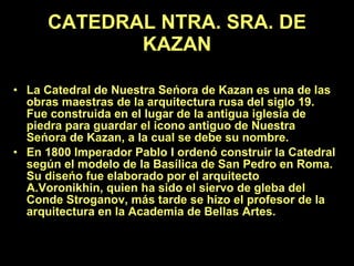 CATEDRAL NTRA. SRA. DE KAZAN   La Catedral de Nuestra Seńora de Kazan es una de las obras maestras de la arquitectura rusa del siglo 19. Fue construida en el lugar de la antigua iglesia de piedra para guardar el icono antiguo de Nuestra Seńora de Kazan, a la cual se debe su nombre.  En 1800 Imperador Pablo I ordenó construir la Catedral según el modelo de la Basílica de San Pedro en Roma. Su diseńo fue elaborado por el arquitecto A.Voronikhin, quien ha sido el siervo de gleba del Conde Stroganov, más tarde se hizo el profesor de la arquitectura en la Academia de Bellas Artes.   
