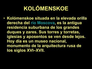 KOLÓMENSKOE Kolómenskoe situada en la elevada orilla derecha del  río Moscova , es la antigua residencia suburbana de los grandes duques y zares. Sus torres y torretas, iglesias y aposentos se ven desde lejos. Hoy día es un museo nacional, monumento de la arquitectura rusa de los siglos XVI–XVII.   