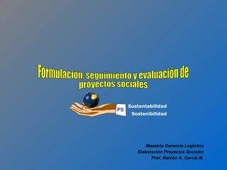 Formulación, seguimiento y evaluación de proyectos sociales Maestría Gerencia Logística Elaboración Proyectos Sociales Prof. Ramón A. García M. Sustentabilidad Sostenibilidad PS 