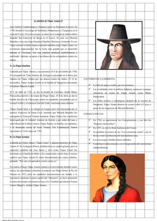 la rebelión de Túpac Amaru II
José Gabriel Condorcanqui y Noguera nació en Surimana (Cuzco). En
1738, heredó el cacicazgo de Surimana, Pampamarca y Tungasuca en la
zona del Cuzco. El joven cacique, se educó en el colegio de indios nobles
llamado San Francisco de Borja en el Cuzco. Se casó con Micaela
Bastidas y tuvo tres hijos llamados Hipólito, Mariano y Fernando. En sus
viajes conoció a Julián Apaza conocido también como Túpac Catari. La
revolución tupacamarista fue la lucha más grande que se desarrolló
durante el Virreinato. Fue una rebelión antifiscal (antitributaria) y
antifeudal. Además, se opuso a los abusos de los corregidores contra los
indios.
A. La Etapa Quechua
Liderada por Túpac Amaru y sus parientes. El 4 de noviembre de 1780,
El corregidor de Tinta Antonio de Arriaga es ejecutado en la horca por
órdenes de Túpac Amaru por sus abusos contra los indios. El 18 de
noviembre, Túpac Amaru triunfó en la batalla de Sangarará derrotando
al realista Tiburcio Landa.
El 5 de abril de 1781, se dio la batalla de Llocllara, donde Mateo
Pumacahua derrotó a las tropas de Diego Túpac. El 6 de abril, se dio la
batalla decisiva de Checacupe contra los españoles comandados por el
coronel Avilés y el mariscal José del Valle, venciendo estos últimos.
Túpac Amaru huye y se refugia en Langui, pero fue traicionado por el
mestizo Francisco de Santa Cruz, mientras que Micaela Bastidas fue
entregada en Tinta por Ventura Landaeta. Túpac Amaru fue cruelmente
interrogado por el visitador Antonio de Areche y por orden del juez y
oidor Benito de la Mata Linares; Túpac Amaru, su familia, sus capitanes,
y la destacada cacica de Acos Tomasa Tito Condemayta, fueron
ejecutados el 18 de mayo de 1781.
B. La Etapa Aymara
Liderada por Julián Apaza “Túpac Catari” y algunos parientes de Túpac
Amaru II. En Azángaro (Puno), establecieron su cuartel general, pero la
represión española fue muy fuerte y tuvo éxito. Túpac Catari fue
derrotado en la batalla de Moho y fue sentenciado a morir bajo el mismo
suplicio que Túpac Amaru II, morir descuartizado por cuatro caballos,
gritando: “Por este sol aprended a morir como yo”.
En cuanto a Diego Túpac Amaru, mantuvo el movimiento durante varios
meses, las autoridades coloniales acordaron con Diego firmar la Paz de
Sicuani en 1872, pero los españoles desconocieron ese tratado y lo
ejecutaron mediante la pena capital del “Atenazeo”, es decir arrancarle
la carnedel cuerpo con tenazas al rojo vivo. También ejecutaron a Tomas
Catari, Miguel y Andrés Túpac Amaru.
FACTORES DE LA DERROTA:
✓ La falta de apoyo criollo, que era necesario.
✓ Las rivalidades entre la nobleza indígena; numeroso caciques
estuvieron en contra de Túpac Amaru, como Mateo
Pumacahua.
✓ Las fallas tácticas y estratégicas, después de la victoria de
Sangarará, Túpac Amaru demoro su avance sobre el Cuzco a
pesar de las exigencias de Micaela Bastidas.
CONSECUENCIAS:
✓ En 1784, se suprimieron los Corregimientos y con ello los
“Repartos mercantiles”.
✓ En 1787, se creó la Real Audiencia del Cuzco.
✓ Se prohibió la lectura de los “Los cometarios reales”, con el
fin de evitar la influencia del nacionalismo inca.
✓ Los cacicazgos rebeldes fueron abolidos.
✓ Contribuyó indirectamente, con el surgimiento del sentimiento
independentista
 
