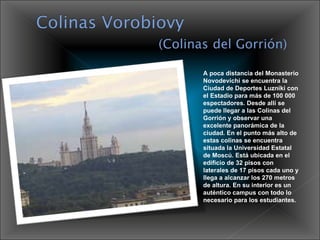 A poca distancia del Monasterio Novodevichi se encuentra la Ciudad de Deportes Luzniki con el Estadio para más de 100 000 espectadores. Desde allí se puede llegar a las Colinas del Gorrión y observar una excelente panorámica de la ciudad. En el punto más alto de estas colinas se encuentra situada la Universidad Estatal de Moscú. Está ubicada en el edificio de 32 pisos con laterales de 17 pisos cada uno y llega a alcanzar los 270 metros de altura. En su interior es un auténtico campus con todo lo necesario para los estudiantes.  