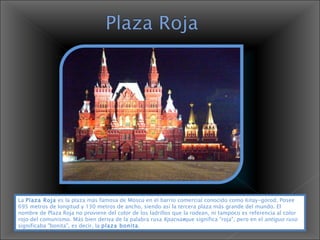 La  Plaza Roja  es la plaza más famosa de Moscú en el barrio comercial conocido como Kitay-górod. Posee 695 metros de longitud y 130 metros de ancho, siendo así la tercera plaza más grande del mundo. El nombre de Plaza Roja no proviene del color de los ladrillos que la rodean, ni tampoco es referencia al color rojo del comunismo. Más bien deriva de la palabra rusa  Красная que significa "roja", pero en el  antiguo ruso  significaba "bonita", es decir, la  plaza bonita .  