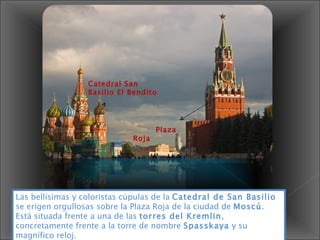 Catedral San Basilio El Bendito Plaza Roja Las bellísimas y coloristas cúpulas de la  Catedral de San Basilio  se erigen orgullosas sobre la Plaza Roja de la ciudad de  Moscú . Está situada frente a una de las  torres del Kremlin , concretamente frente a la torre de nombre  Spasskaya  y su magnífico reloj. 