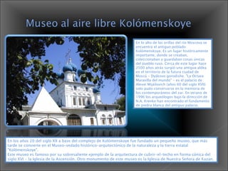 En lo alto de las orillas del río Moscova se encuentra el antiguo poblado Kolómenskoye. Es un lugar históricamente importante, donde se creaban, coleccionaban y guardaban cosas únicas del pueblo ruso. Cerca de este lugar hace 2500 años atrás surgió una antigua aldea en el territorio de la futura ciudad de Moscú - Dyákovo gorodishe. "La Octava Maravilla del mundo" - es el palacio de Alexei Mijáilovich (años 60 del siglo XVII) solo pudo conservarse en la memoria de los contemporáneos del zar. En verano de 1996 los arqueólogos bajo la dirección de N.A. Krenke han encontrado el fundamento de piedra blanca del antiguo palacio.  En los años 20 del siglo XX a base del complejo de Kolómenskoye fue fundado un pequeño museo, que más tarde se convierte en el Museo-vedado histórico-arquitectónico de la naturaleza y la tierra estatal "Kolómenskoye".  Este museo es famoso por su sobresaliente ejemplo de la arquitectura de cubrir-el-techo en forma cónica del siglo XVI - la Iglesia de la Ascensión. Otro monumento de este museo es la Iglesia de Nuestra Señora de Kazan.  