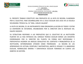 EL PRESENTE TRABAJO CONSTITUYE UNA PROPUESTA DE LA RUTA DE MEJORA, ELABORADA
POR EL COLECTIVO, PARA DESARROLLARSE EN EL CICLO ESCOLAR 2015-2016 EN LA ESCUELA
SECUNDARIA TÉCNICA No. 54 “GRAL. CARLOS SALAZAR”.
LA RUTA DE MEJORA, ES UN INSTRUMENTO PARA ORGANIZAR LA ACCION DE TODOS Y EVITAR
LA DISPERSIÓN DE ESFUERZOS, ENCABEZADOS POR EL DIRECTOR CON EL RESPALDO DEL
EQUIPO DOCENTE.
SU ESTRUCTURA RESPONDE A LAS PROPUESTAS QUE EL COLECTIVO DE LA INSTITUCIÓN
PLANTEÓ EN LA FASE INTENSIVA DEL CONSEJO TÉCNICO ESCOLAR DONDE LOS DOCENTES
COORDINADOS POR EL DIRECTOR DEL PLANTEL EN FORMA MUY RESPONSABLE Y
PARTICIPATIVA HICIERON UN ANÁLISIS EXHAUSTIVO DEL CONTEXTO Y PROBLEMÁTICA DE LA
INSTITUCIÓN, DETERMINANDO ATENDER COMO PRIORIDADES LA MEJORA DE LOS
APRENDIZAJES DE LECTURA, ESCRITURA Y MATEMÁTICAS, ABATIR EL RESAGO Y EL ABANDONO
ESCOLAR, NORMALIDAD MINIMA Y CONVIVENCIA ESCOLAR TOMANDO EN CUENTA LOS
AMBITOS DE GESTIÓN.
ESCUELA SECUNDARIA TÉCNICA Nº.54, GRAL. CARLOS SALAZAR
C.C.T._28DST0054S__
CD.VICTORIA, TAMAULIPAS.
PERSONAL TURNO VESPERTINO. CICLO ESCOLAR: _2015-2016_
RUTA DE MEJORA ESCOLAR 2015-2016
PRESENTACION
 