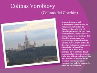 Colinas Vorobiovy   (Colinas del Gorrión) A poca distancia del Monasterio Novodevichi se encuentra la Ciudad de Deportes Luzniki con el Estadio para más de 100 000 espectadores. Desde allí se puede llegar a las Colinas del Gorrión y observar una excelente panorámica de la ciudad. En el punto más alto de estas colinas se encuentra situada la Universidad Estatal de Moscú. Está ubicada en el edificio de 32 pisos con laterales de 17 pisos cada uno y llega a alcanzar los 270 metros de altura. En su interior es un auténtico campus con todo lo necesario para los estudiantes.  