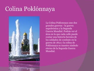 Colina Poklónnaya La Colina Poklonnaya une dos grandes guerras - la guerra napoleónica y la Segunda Guerra Mundial. Podrás ver el área en la que cada calle puede contar una historia heroica de los soldados de combate en la guerra de 1812 y la colina de Poklonnaya es nuestro símbolo eterno de la Segunda Guerra Mundial.  