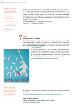 42

RUTAS DE LECTURA: Guía para trabajar la comunicación en el aula

Un canal de la Fundación Germán
Sánchez Ruipérez para compartir
recomendaciones y buenas ideas
en torno al libro infantil y juvenil en
español.

Desde muy pequeños tenemos que desenvolvernos entre el tráfico con seguridad,
por lo que la Educación Vial se ha convertido en una actividad corriente en la
escuela. Las señales de tráfico son símbolos familiares para el alumnado, y el juego
con sus elementos visuales (forma, color, tamaño) tiene múltiples posibilidades
que los álbumes ilustrados exploran frecuentemente. En esta ocasión se centra en
las señales de precaución: triangulares, delimitadas en rojo y con distintas siluetas
que identifican los peligros.

Página de “Canal Lector”
http://www.canallector.com

en YouTube de EntreLecturas:	
u

http://www.youtube.com/channel/
UCe1eF9FQ6-pGdXxczQ2n72w/about

En este enlace podemos contemplar una recreación:
“Caperucita y el código de circulación”

en Facebook:
https://www.facebook.com/
Canallector

CREAR:

Actividad plástica: Señales
Con cartulinas de colores podemos inventar señales de tráfico, igual que las del
cuento, para organizar el espacio de la escuela. Si, por ejemplo, cada clase tiene
un nombre (o los grupos de investigación, como vemos en la ruta de ese tema
(Ruta 3: Comunicación para la Investigación) podemos plasmarlo a través de pictogramas
o crear personajes.
Un versión más compleja de esta actividad la podemos encontrar
entre las excelentes propuestas de Lucía Ordóñez, profesora de
plástica cuyo blog nos parece una referencia imprescindible. Con
los elementos de una de las señales de tráfico más comunes, sus
alumnos elaboran carteles para anunciar eventos culturales:

http://luciaordonez.blogspot.com/2010/02/teatro-de-calle.html

p

Cartel diseñador por Daniel Tinte,
alumno de 1º de la ESO de la
profesora Lucía Ordoñez (http://
luciaordonez.blogspot.com.es)
realizado a partir de la “imagen
del peatón que aparece en el paso
de cebra”, papeles recortados,
pegamento y cartulinas.

No lo olvidéis: si vuestro proyecto es ambicioso, podéis presentarlo a convocatorias
como ésta:

http://www.educa.jcyl.es/es/informacion/concursos-premios/concurso-cortometrajes-educacion-vial
Página oficial del concurso:
Premios Nacionales de Cortometrajes de Educación Vial.

https://www.premioseducacionvial.com

 