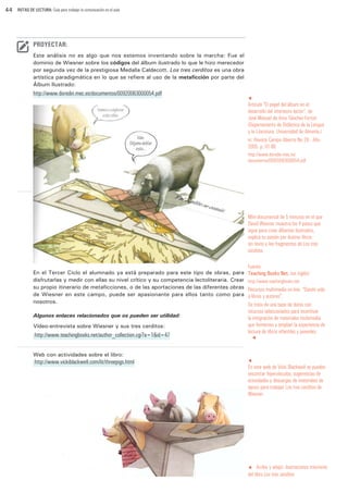 44

RUTAS DE LECTURA: Guía para trabajar la comunicación en el aula

PROYECTAR:
Este análisis no es algo que nos estemos inventando sobre la marcha: Fue el
dominio de Wiesner sobre los códigos del álbum ilustrado lo que le hizo merecedor
por segunda vez de la prestigiosa Medalla Caldecott. Los tres cerditos es una obra
artística paradigmática en lo que se refiere al uso de la metaficción por parte del
Álbum Ilustrado:

http://www.doredin.mec.es/documentos/00920063000054.pdf

t

Artículo “El papel del álbum en el
desarrollo del intertexto lector”, de
José Manuel de Amo Sánchez-Fortún
(Departamento de Didáctica de la Lengua
y la Literatura. Universidad de Almería.)
in: Revista Campo Abierto No 28 - Año
2005. p. 61-80
http://www.doredin.mec.es/
documentos/00920063000054.pdf

Mini-documental de 5 minutos en el que
David Wiesner muestra los 4 pasos que
sigue para crear álbumes ilustrados,
explica su pasión por ilustrar libros
sin texto y lee fragmentos de Los tres
cerditos.

En el Tercer Ciclo el alumnado ya está preparado para este tipo de obras, para
disfrutarlas y medir con ellas su nivel crítico y su competencia lectoliteraria. Crear
su propio itinerario de metaficciones, o de las aportaciones de las diferentes obras
de Wiesner en este campo, puede ser apasionante para ellos tanto como para
nosotros.
Algunos enlaces relacionados que os pueden ser utilidad:
Vídeo-entrevista sobre Wiesner y sus tres cerditos:

http://www.teachingbooks.net/author_collection.cgi?a=1&id=47

Fuente:
Teaching Books Net. (en inglés)
http://www.teachingbooks.net

Recursos multimedia on-line. “Dando vida
a libros y autores”.
Se trata de una base de datos con
recursos seleccionados para incentivar
la integración de materiales multimedia
que fomentan y amplian la experiencia de
lectura de libros infantiles y juveniles.
t

Web con actividades sobre el libro:

http://www.vickiblackwell.com/lit/threepigs.html

t

En esta web de Vicki Blackwell se pueden
encontrar hipervínculos, sugerencias de
actividades y descargas de materiales de
apoyo para trabajar Los tres cerditos de
Wiesner.

t Arriba y abajo: ilustraciones interiores
del libro Los tres cerditos

 