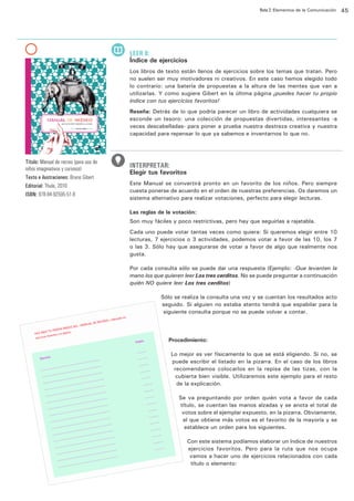 Ruta 2: Elementos de la Comunicación

ffdffdd

LEER 8:

Índice de ejercicios
Los libros de texto están llenos de ejercicios sobre los temas que tratan. Pero
no suelen ser muy motivadores ni creativos. En este caso hemos elegido todo
lo contrario: una batería de propuestas a la altura de las mentes que van a
utilizarlas. Y como sugiere Gibert en la última página ¡puedes hacer tu propio
índice con tus ejercicios favoritos!
Reseña: Detrás de lo que podría parecer un libro de actividades cualquiera se
esconde un tesoro: una colección de propuestas divertidas, interesantes -a
veces descabelladas- para poner a prueba nuestra destreza creativa y nuestra
capacidad para repensar lo que ya sabemos e inventarnos lo que no.

Título: Manual de recreo (para uso de
niños imaginativos y curiosos)
Texto e ilustraciones: Bruno Gibert
Editorial: Thule, 2010
ISBN: 978-84-92595-51-8

INTERPRETAR:

Elegir tus favoritos
Este Manual se convertirá pronto en un favorito de los niños. Pero siempre
cuesta ponerse de acuerdo en el orden de nuestras preferencias. Os daremos un
sistema alternativo para realizar votaciones, perfecto para elegir lecturas.
Las reglas de la votación:
Son muy fáciles y poco restrictivas, pero hay que seguirlas a rajatabla.
Cada uno puede votar tantas veces como quiera: Si queremos elegir entre 10
lecturas, 7 ejercicios o 3 actividades, podemos votar a favor de las 10, los 7
o las 3. Sólo hay que asegurarse de votar a favor de algo que realmente nos
gusta.
Por cada consulta sólo se puede dar una respuesta (Ejemplo: -Que levanten la
mano los que quieren leer Los tres cerditos. No se puede preguntar a continuación
quién NO quiere leer Los tres cerditos)
Sólo se realiza la consulta una vez y se cuentan los resultados acto
seguido. Si alguien no estaba atento tendrá que espabilar para la
siguiente consulta porque no se puede volver a contar.

Procedimiento:
Lo mejor es ver físicamente lo que se está eligiendo. Si no, se
puede escribir el listado en la pizarra. En el caso de los libros
recomendamos colocarlos en la repisa de las tizas, con la
cubierta bien visible. Utilizaremos este ejemplo para el resto
de la explicación.
Se va preguntando por orden quién vota a favor de cada
título, se cuentan las manos alzadas y se anota el total de
votos sobre el ejemplar expuesto, en la pizarra. Obviamente,
el que obtiene más votos es el favorito de la mayoría y se
establece un orden para los siguientes.
Con este sistema podíamos elaborar un índice de nuestros
ejercicios favoritos. Pero para la ruta que nos ocupa
vamos a hacer uno de ejercicios relacionados con cada
título o elemento:

45

 