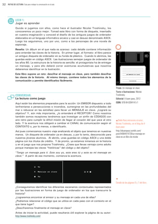 32

RUTAS DE LECTURA: Guía para trabajar la comunicación en el aula

LEER 1:

Jugar es aprender
Quizás si jugamos con ellos, como hace el ilustrador Nicolai Troshinsky, los
conoceremos un poco mejor. Tomad este libro con forma de disquete, insertadlo
en vuestra imaginación y conoced el diseño de los antiguos juegos de ordenador
elaborados en un lenguaje informático arcaico y casi en desuso denominado ASCII.
Luego los seguiremos, uno por uno, como a los personajes de una novela de
espionaje.
Reseña: Un álbum en el que nada es azaroso: cada detalle contiene información
para entender las claves de la historia. En primer lugar, el formato: el libro parece
un antiguo disquete de ordenador en su funda de plástico. Cuando lo abrimos, las
guardas están en código ASCII. Las ilustraciones semejan juegos de ordenador de
los años 80. La estructura de la historia es sencilla: el protagonista ha de entregar
un mensaje, y para ello deberá correr aventuras acumulativas que nosotros
deberemos identificar en la ilustración.
Este libro supone un reto: descifrar el mensaje en clave, pero también descifrar
las claves de la historia. Al mismo tiempo, contiene todos los elementos de la
comunicación y permite identificarlos fácilmente.

CONVERSAR:

La lectura como juego
Aquí están los elementos preparados para la acción: Un EMISOR dispuesto a todo
(enfrentarse a persecuciones e incendios, sumergirse en las profundidades del
mar o rebuscar en las estrellas) para llevar un MENSAJE en clave. ¿Logrará su
objetivo? Y, aún más importante, ¿lo entenderá el RECEPTOR? Como nosotros
también somos receptores tendremos que investigar un sinfín de CÓDIGOS con
aire retro para cumplir la difícil misión de llegar al corazón del que yace al otro
lado. Y la aventura nos obligará a cambiar el CANAL de comunicación según el
CONTEXTO o, por lo menos, a identificarlo.
Así pues comenzamos nuestro viaje analizando el objeto que tenemos en nuestras
manos. Un disquete de ordenador ya en desuso, y por lo tanto, desconocido para
nuestros jóvenes alumnos. Al abrirlo, unas guardas en código ASCII y una doble
página con los títulos de crédito. Y de pronto, ya estamos inmersos en la historia
y en el juego que nos propone Troshinsky. ¿Crees que llevas ventaja como adulto
porque manejas las claves “históricas” del código y del objeto?

Título: Un mensaje en clave
Texto e ilustraciones: Nikolai
Troshinsky
Editorial: A buen paso, 2012
ISBN: 978-84-939414-5-1

pOlalla

Ranz entrevista al autor,
Nicolai Troshinsky, en el blog de A
buen paso
http://abuenpaso.tumblr.com/
post/54904474728/un-mensaje-enclave-es-un-libro-de-nicolai

“Tengo un mensaje para ti. Este soy yo, este eres tú y este es mi mensaje en
clave.” A partir de ese momento, comienza la aventura.

t

Detalle de las páginas 6 y 7 del libro.
¿Conseguiremos identificar los diferentes escenarios contextuales representados
por las ilustraciones en forma de juego de ordenador en los que transcurre la
historia?
¿Lograremos encontrar al emisor y su mensaje en cada una de ellas?
¿Podremos relacionar el código que se utiliza en cada paso con el contexto en el
que tiene lugar?
¿Descifraremos finalmente el mensaje en clave?
Antes de iniciar la actividad, puede resultaros útil explorar la página de su autor:

http://www.troshinsky.com/

 