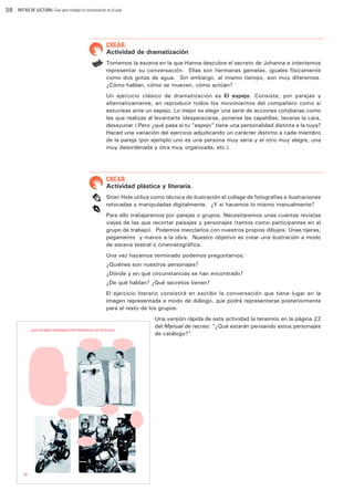 38

RUTAS DE LECTURA: Guía para trabajar la comunicación en el aula

CREAR:

Actividad de dramatización
Tomemos la escena en la que Hanna descubre el secreto de Johanna e intentemos
representar su conversación. Ellas son hermanas gemelas, iguales físicamente
como dos gotas de agua. Sin embargo, al mismo tiempo, son muy diferentes.
¿Cómo hablan, cómo se mueven, cómo actúan?
Un ejercicio clásico de dramatización es El espejo. Consiste, por parejas y
alternativamente, en reproducir todos los movimientos del compañero como si
estuviese ante un espejo. Lo mejor es elegir una serie de acciones cotidianas como
las que realizas al levantarte (desperezarse, ponerse las zapatillas, lavarse la cara,
desayunar…) Pero ¿qué pasa si tu ”espejo” tiene una personalidad distinta a la tuya?
Haced una variación del ejercicio adjudicando un carácter distinto a cada miembro
de la pareja (por ejemplo uno es una persona muy seria y el otro muy alegre, una
muy desordenada y otra muy organizada, etc.).

CREAR:

Actividad plástica y literaria.
Stian Hole utiliza como técnica de ilustración el collage de fotografías e ilustraciones
retocadas y manipuladas digitalmente. ¿Y si hacemos lo mismo manualmente?
Para ello trabajaremos por parejas o grupos. Necesitaremos unas cuantas revistas
viejas de las que recortar paisajes y personajes (tantos como participantes en el
grupo de trabajo). Podemos mezclarlos con nuestros propios dibujos. Unas tijeras,
pegamento… y manos a la obra. Nuestro objetivo es crear una ilustración a modo
de escena teatral o cinematográfica.
Una vez hayamos terminado podemos preguntarnos:
¿Quiénes son nuestros personajes?
¿Dónde y en qué circunstancias se han encontrado?
¿De qué hablan? ¿Qué secretos tienen?
El ejercicio literario consistirá en escribir la conversación que tiene lugar en la
imagen representada a modo de diálogo, que podrá representarse posteriormente
para el resto de los grupos.
Una versión rápida de esta actividad la tenemos en la página 22
del Manual de recreo: ”¿Qué estarán pensando estos personajes
de catálogo?”

 