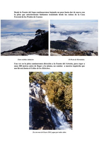 Desde la Fuente del Sapo continuaremos bajando un poco hasta dar de nuevo con
la pista que anteriormente habíamos transitado desde las ruinas de la Casa
Forestal de los Prados de Cuenca

Entre nieblas Jabalcón

El Picón de Hernández

Una vez en la pista caminaremos dirección a la Fuente del Artesón, para coger a
unos 200 metros antes de llegar a la misma, un camino a nuestra izquierda que
nos llevará hasta el Collao de los Helechos.

En este mes de Enero 2014, agua por todos sitios

 