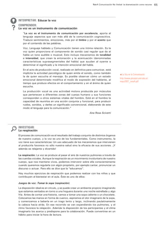 Ruta 4: Comunicación No Verbal: la dramatización como recurso

ffdffdd

INTERPRETAR: Educar la voz
COMPRENDER:

La voz es un instrumento de comunicación
“La voz es el instrumento de comunicación por excelencia, aporta al
lenguaje aspectos que van más allá de la comunicación cognoscitiva.
Traduce sentimientos, emociones, más por el timbre y por el acento que
por el contenido de las palabras.
Voz, Lenguaje hablado y Comunicación tienen una íntima relación. Es la
voz quien proporciona el componente de sonido casi regular que da al
habla un tono audible o musical. Esto incluye mecanismos de tonalidad
e intensidad, que crean la entonación y la acentuación (denominadas
características suprasegmentales del habla) que ayudan al oyente a
determinar el significado y la intención emocional del habla.
En el acto de producción vocal, realizado en definitiva para comunicar, está
implícita la actividad psicológica de quien emite el sonido, como también
la de quien escucha el mensaje. Es posible observar cómo un estado
emocional determinado modifica el modo de expresión del hablante, al
tiempo que produce efectos en el comportamiento y en el ánimo de quien
escucha.
La producción vocal es una actividad motora producida por músculos
que pertenecen a diferentes zonas del cuerpo humano y sus funciones
corresponden a otros sistemas vitales del hombre. Está en el hombre la
capacidad de reunirlos en una acción conjunta y funcional, para producir
ruidos, sonidos, y darles un significado convencional, elaborando de este
modo el lenguaje para la comunicación.”
Ana Rosa Scivetti

INVESTIGAR:

La respiración
El proceso de comunicación es el resultado del trabajo conjunto de distintos órganos
de nuestro cuerpo, y la voz es uno de los fundamentales. Como instrumento, la
voz tiene sus características: Un uso adecuado de los mecanismos que intervienen
al producirla favorece no sólo nuestra salud sino la eficacia de sus acciones. ¡Y
además es relajante y divertido!
La respiración: La voz se produce al pasar el aire de nuestros pulmones a través de
las cuerdas vocales. Aunque la respiración es un movimiento involuntario de nuestro
cuerpo, que nos mantiene vivos, podemos intervenir sobre ella conscientemente
cuando queremos regularla con algún propósito, por ejemplo cantar, pronunciar un
discurso o actuar. Para ello se dice que la “educamos”.
Hay muchos ejercicios de respiración que podemos realizar con los niños y que
contribuyen al bienestar en el aula. Éste es uno de ellos:
Juegos de voz: Tomar la sopa (respiración)
La disposición ideal es en círculo, y se puede crear un ambiente propicio imaginando
que estamos sentados en torno a una hoguera durante una noche estrellada y algo
fría. Antes de contar una historia, vamos a tomar una sopa caliente o un chocolate.
Colocamos las manos en forma de cuenco, aspiramos el olor imaginario de la sopa,
y comenzamos a beberla en un trago lento y largo, inclinando paulatinamente
la cabeza hacia atrás. En ese recorrido se van expandiendo los pulmones, y el
ritmo favorece la relajación. Además la disposición de los participantes y el clima
imaginario los acerca y predispone para la colaboración. Puede convertirse en un
hábito para iniciar la hora de lectura.

La Voz en la Comunicación
http://www.psicopol.unsl.edu.ar/
mayo2007_nota4.pdf

t

65

 