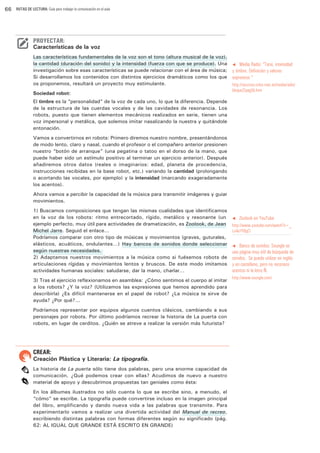 66

RUTAS DE LECTURA: Guía para trabajar la comunicación en el aula

PROYECTAR:

Características de la voz
Las características fundamentales de la voz son el tono (altura musical de la voz),
la cantidad (duración del sonido) y la intensidad (fuerza con que se produce). Una
investigación sobre esas características se puede relacionar con el área de música;
Si desarrollamos los contenidos con distintos ejercicios dramáticos como los que
os proponemos, resultará un proyecto muy estimulante.
Sociedad robot:

t Media Radio: “Tono, intensidad
y timbre. Definición y valores
expresivos “

http://recursos.cnice.mec.es/media/radio/
bloque2/pag5b.htm

El timbre es la “personalidad” de la voz de cada uno, lo que la diferencia. Depende
de la estructura de las cuerdas vocales y de las cavidades de resonancia. Los
robots, puesto que tienen elementos mecánicos realizados en serie, tienen una
voz impersonal y metálica, que solemos imitar nasalizando la nuestra y quitándole
entonación.
Vamos a convertirnos en robots: Primero diremos nuestro nombre, presentándonos
de modo lento, claro y nasal, cuando el profesor o el compañero anterior presionen
nuestro “botón de arranque” (una pegatina o tatoo en el dorso de la mano, que
puede haber sido un estímulo positivo al terminar un ejercicio anterior). Después
añadiremos otros datos (reales o imaginarios: edad, planeta de procedencia,
instrucciones recibidas en la base robot, etc.) variando la cantidad (prolongando
o acortando las vocales, por ejemplo) y la intensidad (marcando exageradamente
los acentos).
Ahora vamos a percibir la capacidad de la música para transmitir imágenes y guiar
movimientos.
1) Buscamos composiciones que tengan las mismas cualidades que identificamos
en la voz de los robots: ritmo entrecortado, rígido, metálico y resonante (un
ejemplo perfecto, muy útil para actividades de dramatización, es Zoolook, de Jean
Michel Jarre. Seguid el enlace...
Podríamos comparar con otro tipo de músicas y movimientos (graves, guturales,
elásticos, acuáticos, ondulantes…) Hay bancos de sonidos donde seleccionar
según nuestras necesidades.
2) Adaptamos nuestros movimientos a la música como si fuésemos robots de
articulaciones rígidas y movimientos lentos y bruscos. De este modo imitamos
actividades humanas sociales: saludarse, dar la mano, charlar…
3) Tras el ejercicio reflexionamos en asamblea: ¿Cómo sentimos el cuerpo al imitar
a los robots? ¿Y la voz? (Utilizamos las expresiones que hemos aprendido para
describirla) ¿Es difícil mantenerse en el papel de robot? ¿La música te sirve de
ayuda? ¿Por qué?...
Podríamos representar por equipos algunos cuentos clásicos, cambiando a sus
personajes por robots. Por último podríamos recrear la historia de La puerta con
robots, en lugar de cerditos. ¿Quién se atreve a realizar la versión más futurista?

CREAR:

Creación Plástica y Literaria: La tipografía.
La historia de La puerta sólo tiene dos palabras, pero una enorme capacidad de
comunicación. ¿Qué podemos crear con ellas? Acudimos de nuevo a nuestro
material de apoyo y descubrimos propuestas tan geniales como ésta:
En los álbumes ilustrados no sólo cuenta lo que se escribe sino, a menudo, el
“cómo” se escribe. La tipografía puede convertirse incluso en la imagen principal
del libro, amplificando y dando nueva vida a las palabras que transmite. Para
experimentarlo vamos a realizar una divertida actividad del Manual de recreo,
escribiendo distintas palabras con formas diferentes según su significado (pág.
62: AL IGUAL QUE GRANDE ESTÁ ESCRITO EN GRANDE)

t

Zoolook en YouTube

http://www.youtube.com/watch?v=_
Lu4aYFBgCI
t Banco de sonidos: Soungle es
una página muy útil de búsqueda de
sonidos. Se puede utilizar en inglés
y en castellano, pero no reconoce
acentos ni la letra Ñ:

http://www.soungle.com/

 