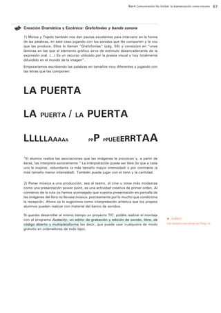 Ruta 4: Comunicación No Verbal: la dramatización como recurso

ffdffdd

Creación Dramática y Escénica: Grafofonías y banda sonora
1) Motos y Tejedo también nos dan pautas excelentes para intervenir en la forma
de las palabras, en este caso jugando con los sonidos que las componen y la voz
que las produce. Ellos lo llaman “Grafofonías” (pág. 56) y consisten en “unas
láminas en las que el elemento gráfico sirve de estímulo desencadenante de la
expresión oral. (…) Es un recurso utilizado por la poesía visual y hoy totalmente
difundido en el mundo de la imagen”.
Empezaríamos escribiendo las palabras en tamaños muy diferentes y jugando con
las letras que las componen:

“El alumno realiza las asociaciones que las imágenes le provocan y, a partir de
éstas, las interpreta sonoramente.” La interpretación puede ser libre (lo que a cada
uno le inspire), redundante (a más tamaño mayor intensidad) o por contraste (a
más tamaño menor intensidad). También puede jugar con el tono y la cantidad.
2) Poner música a una producción, sea el teatro, el cine u otras más modestas
como una presentación power point, es una actividad creativa de primer orden. Al
comienzo de la ruta os hemos aconsejado que vuestra presentación en pantalla de
las imágenes del libro no llevase música, precisamente por lo mucho que condiciona
la recepción. Ahora os lo sugerimos como interpretación artística que los propios
alumnos pueden realizar con material del banco de sonidos.
Si queréis desarrollar al mismo tiempo un proyecto TIC, podéis realizar el montaje
con el programa Audacity, un editor de grabación y edición de sonido, libre, de
código abierto y multiplataforma (es decir, que puede usar cualquiera de modo
gratuito en ordenadores de todo tipo).

t

Audacity:

http://audacity.sourceforge.net/?lang=es

67

 
