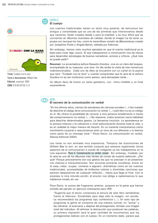 68

RUTAS DE LECTURA: Guía para trabajar la comunicación en el aula

LEER 2:

El cuerpo
Los cuentos tradicionales tienen un texto muy potente, de estructura tan
antigua y consolidada que es una de las primeras que interiorizamos desde
que nacemos. Están creados desde y para la oralidad, y es muy difícil que se
conviertan en álbumes ilustrados de calidad, donde la imagen ha de tener su
propia voz (aunque los hay, como la maravillosa versión de Blancanieves creada
por Josephine Poole y Angela Barret, editada por Kókinos).
Sin embargo, hemos visto muchos ejemplos en que el cuento tradicional es la
base para crear algo nuevo. El que trabajaremos a continuación nos da claves
para desarrollar estrategias de buenos narradores, actores y críticos. ¿Qué más
se puede pedir?

Título: Cuidado con la rana
Texto e ilustraciones: William Bee
Editorial: Juventud, 2008
ISBN: 978-84-26136-71-8

Resumen: La encantadora señora Desazón Zozobra vive en un claro del bosque,
acompañada de su mascota: una rana. Un día recibe la visita de tres monstruos
malintencionados. Cada uno de ellos se encuentra con un cartel en la puerta
que reza: “Cuidado con la rana” y cuando comprendan que la rana de la señora
Zozobra no es tan inofensiva como parece, será demasiado tarde…
Un álbum lleno de humor un tanto gamberro, con ritmo infalible y un final
sorprendente.

VER:

El secreto de la comunicación no verbal
“En los últimos años, cientos de estudiosos de ciencias sociales (…) han tratado
de descifrar el código de la comunicación no verbal. (…) este libro no es un código
en sí. No ofrece la posibilidad de conocer a otra persona simplemente a través
del comportamiento no-verbal. (…) No obstante, todos tenemos cierta habilidad
para descifrar determinados gestos. La llamamos intuición. La aprendemos en
la primera infancia y la utilizamos a nivel subconsciente durante toda la vida, y
es en realidad la mejor manera de hacerlo. En un instante interpretamos cierto
movimiento corporal o reaccionamos ante un tono de voz diferente y lo leemos
como parte de un mensaje total.” (Flora Davis. La comunicación no verbal.
Alianza Editorial 2004).
Las ranas no son animales muy expresivos. Tampoco las ilustraciones de
William Bee lo son, en ese sentido corporal que estamos explorando (otros
aspectos de la comunicación a través de imágenes ya los trabajaremos en la
ruta siguiente: Ruta 5: Comunicación no verbal: visual). Sin embargo, Cuidado con
la rana es uno de los álbumes más fáciles de contar de nuestra selección. ¿Por
qué? Porque precisamente son sus gestos los que no precisan ni se presentan
con matices e interpretaciones; Son acciones primarias (ocultarse, entrar en
la casa, robar, ocupar, comerse a alguien), dramáticas como en los cuentos
tradicionales, acompañadas de brillantes colores y divertidas canciones que
parecen despistarnos de cualquier reflexión... Hasta que llega el final. Con la
sorpresa (y otra rotunda acción: el eructo) nos obliga a replantearnos lo que
habíamos mirado sin ver.
Flora Davis, la autora del fragmento anterior, propone en la parte que hemos
omitido del párrafo un ejercicio interesante para VER:
“Sugeriría que el lector comenzara la lectura de este libro sentándose
frente al televisor. Enciéndalo pero deje sólo la imagen, sin sonido.
Le recomendaría los programas tipo conferencia (…). En este tipo de
programas la gente se comporta de una manera normal; no “actúa” y
las cámaras, al acercarse y alejarse del protagonista, brindan una imagen
total del individuo. Al eliminar la distracción que producen las palabras,
su primera impresión será la gran cantidad de movimientos que los
protagonistas realizan con el cuerpo. En un momento dado, parece que

 