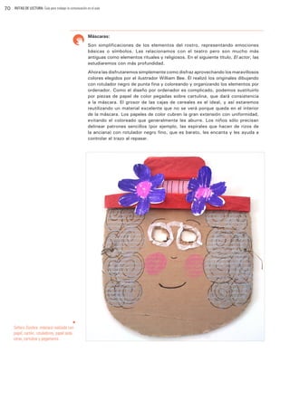 70

RUTAS DE LECTURA: Guía para trabajar la comunicación en el aula

Máscaras:
Son simplificaciones de los elementos del rostro, representando emociones
básicas o símbolos. Las relacionamos con el teatro pero son mucho más
antiguas como elementos rituales y religiosos. En el siguiente título, El actor, las
estudiaremos con más profundidad.
Ahora las disfrutaremos simplemente como disfraz aprovechando los maravillosos
colores elegidos por el ilustrador William Bee. Él realizó los originales dibujando
con rotulador negro de punta fina y coloreando y organizando los elementos por
ordenador. Como el diseño por ordenador es complicado, podemos sustituirlo
por piezas de papel de color pegadas sobre cartulina, que dará consistencia
a la máscara. El grosor de las cajas de cereales es el ideal, y así estaremos
reutilizando un material excelente que no se verá porque queda en el interior
de la máscara. Los papeles de color cubren la gran extensión con uniformidad,
evitando el coloreado que generalmente les aburre. Los niños sólo precisan
delinear patrones sencillos (por ejemplo, las espirales que hacen de rizos de
la anciana) con rotulador negro fino, que es barato, les encanta y les ayuda a
controlar el trazo al repasar.

u

Señora Zozobra. máscara realizada con
papel, cartón, rotuladores, papel seda,
ceras, cartulina y pegamento.

 