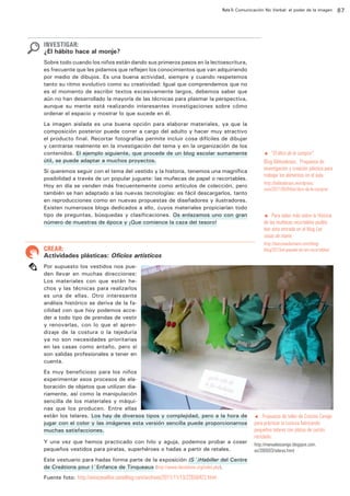 Ruta 5: Comunicación No Verbal: el poder de la imagen

ffdffdd

INVESTIGAR:

¿El hábito hace al monje?
Sobre todo cuando los niños están dando sus primeros pasos en la lectoescritura,
es frecuente que les pidamos que reflejen los conocimientos que van adquiriendo
por medio de dibujos. Es una buena actividad, siempre y cuando respetemos
tanto su ritmo evolutivo como su creatividad: Igual que comprendemos que no
es el momento de escribir textos excesivamente largos, debemos saber que
aún no han desarrollado la mayoría de las técnicas para plasmar la perspectiva,
aunque su mente está realizando interesantes investigaciones sobre cómo
ordenar el espacio y mostrar lo que sucede en él.
La imagen aislada es una buena opción para elaborar materiales, ya que la
composición posterior puede correr a cargo del adulto y hacer muy atractivo
el producto final. Recortar fotografías permite incluir cosa difíciles de dibujar
y centrarse realmente en la investigación del tema y en la organización de los
contenidos. El ejemplo siguiente, que procede de un blog escolar sumamente
útil, se puede adaptar a muchos proyectos.
Si queremos seguir con el tema del vestido y la historia, tenemos una magnífica
posibilidad a través de un popular juguete: las muñecas de papel o recortables.
Hoy en día se venden más frecuentemente como artículos de colección, pero
también se han adaptado a las nuevas tecnologías: es fácil descargarlos, tanto
en reproducciones como en nuevas propuestas de diseñadores y ilustradores.
Existen numerosos blogs dedicados a ello, cuyos materiales propiciarían todo
tipo de preguntas, búsquedas y clasificaciones. Os enlazamos uno con gran
número de muestras de época y ¡Que comience la caza del tesoro!

CREAR:

Actividades plásticas: Oficios artísticos

“El libro de la compra“.
Blog Biblioabrazo. Propuesta de
investigación y creación plástica para
trabajar los alimentos en el aula.
t

http://biblioabrazo.wordpress.
com/2011/05/04/el-libro-de-la-compra/

t Para saber más sobre la Historia
de las muñecas recortables podéis
leer esta entrada en el blog Las
cosas de mami.

http://lascosasdemami.com/blog/
blog/2013/el-pasado-de-los-recortables/

Por supuesto los vestidos nos pueden llevar en muchas direcciones:
Los materiales con que están hechos y las técnicas para realizarlos
es una de ellas. Otro interesante
análisis histórico se deriva de la facilidad con que hoy podemos acceder a todo tipo de prendas de vestir
y renovarlas, con lo que el aprendizaje de la costura o la tejeduría
ya no son necesidades prioritarias
en las casas como antaño, pero sí
son salidas profesionales a tener en
cuenta.
Es muy beneficioso para los niños
experimentar esos procesos de elaboración de objetos que utilizan diariamente, así como la manipulación
sencilla de los materiales y máquinas que los producen. Entre ellas
están los telares. Los hay de diversos tipos y complejidad, pero a la hora de
jugar con el color y las imágenes esta versión sencilla puede proporcionarnos
muchas satisfacciones.
Y una vez que hemos practicado con hilo y aguja, podemos probar a coser
pequeños vestidos para piratas, superhéroes o hadas a partir de retales.
Este vestuario para hadas forma parte de la exposición (S´)Habiller del Centre
de Creátions pour l´Enfance de Tinqueaux (http://www.danslalune.org/index.php).
Fuente foto: http://annicanailles.canalblog.com/archives/2011/11/13/22656422.html

t Propuesta de taller de Cristina Canigo
para prácticar la costura fabricando
pequeños telares con platos de cartón
reciclado:

http://manualescanigo.blogspot.com.
es/2009/03/telares.html

87

 