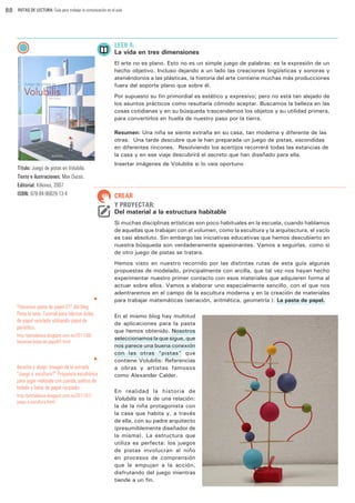 88

RUTAS DE LECTURA: Guía para trabajar la comunicación en el aula

LEER 4:

La vida en tres dimensiones
El arte no es plano. Esto no es un simple juego de palabras: es la expresión de un
hecho objetivo. Incluso dejando a un lado las creaciones lingüísticas y sonoras y
ateniéndonos a las plásticas, la historia del arte contiene muchas más producciones
fuera del soporte plano que sobre él.
Por supuesto su fin primordial es estético y expresivo; pero no está tan alejado de
los asuntos prácticos como resultaría cómodo aceptar. Buscamos la belleza en las
cosas cotidianas y en su búsqueda trascendemos los objetos y su utilidad primera,
para convertirlos en huella de nuestro paso por la tierra.
Resumen: Una niña se siente extraña en su casa, tan moderna y diferente de las
otras. Una tarde descubre que le han preparada un juego de pistas, escondidas
en diferentes rincones. Resolviendo los acertijos recorrerá todas las estancias de
la casa y en ese viaje descubrirá el secreto que han diseñado para ella.
Insertar imágenes de Volubilis si lo veis oportuno

Título: Juego de pistas en Volubilis.
Texto e ilustraciones: Max Ducos.
Editorial: Kókinos, 2007
ISBN: 978-84-96629-13-4

CREAR
Y PROYECTAR:

Del material a la estructura habitable
Si muchas disciplinas artísticas son poco habituales en la escuela, cuando hablamos
de aquellas que trabajan con el volumen, como la escultura y la arquitectura, el vacío
es casi absoluto. Sin embargo las iniciativas educativas que hemos descubierto en
nuestra búsqueda son verdaderamente apasionantes. Vamos a seguirlas, como si
de otro juego de pistas se tratara.

u

“Hacemos pasta de papel 01” del blog
Pinta la luna. Tutorial para fabricar bolas
de papel reciclado utilizando papel de
periódico.
http://pintalaluna.blogspot.com.es/2011/08/
hacemos-bolas-de-papel01.html
u

derecha y abajo: imagen de la entrada
“Juego o escultura?” Propuesta escultórica
para jugar realizada con cuerda, palitos de
helado y bolas de papel reciclado.
http://pintalaluna.blogspot.com.es/2011/07/
juego-o-escultura.html

Hemos visto en nuestro recorrido por las distintas rutas de esta guía algunas
propuestas de modelado, principalmente con arcilla, que tal vez nos hayan hecho
experimentar nuestro primer contacto con esos materiales que adquieren forma al
actuar sobre ellos. Vamos a elaborar uno especialmente sencillo, con el que nos
adentraremos en el campo de la escultura moderna y en la creación de materiales
para trabajar matemáticas (seriación, aritmética, geometría…): La pasta de papel.
En el mismo blog hay multitud
de aplicaciones para la pasta
que hemos obtenido. Nosotros
seleccionamos la que sigue, que
nos parece una buena conexión
con las otras “pistas” que
contiene Volubilis: Referencias
a obras y artistas famosos
como Alexander Calder.
En realidad la historia de
Volubilis es la de una relación:
la de la niña protagonista con
la casa que habita y, a través
de ella, con su padre arquitecto
(presumiblemente diseñador de
la misma). La estructura que
utiliza es perfecta: los juegos
de pistas involucran al niño
en procesos de comprensión
que le empujan a la acción,
disfrutando del juego mientras
tiende a un fin.

 