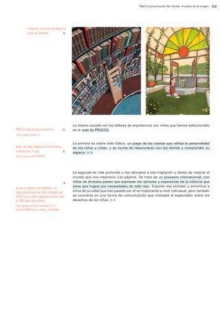 Ruta 5: Comunicación No Verbal: el poder de la imagen

ffdffdd

Imágenes interiores de Juego de
pistas en Volubilis 	
u

PROCES educational architecture 	

u

Lo mismo sucede con los talleres de arquitectura con niños que hemos seleccionado
en la web de PROCES:

http://www.proces.rs

Vídeo del taller Walking City Workshop
realizado por Proces. 	
	

u

http://vimeo.com/47354535

u

Voices of children on the Move. Un
video documental del taller realizado por
PROCES con niños migrantes serbios para
la ONG Save the children.
http://www.youtube.com/watch?v=UvmuUHtDWI&feature=player_embedded

La primera es sobre todo lúdica, un juego de las casitas que refleja la personalidad
de los niños y niñas, y su forma de relacionarse con los demás y comprender su
espacio >>

La segunda es más profunda y nos devuelve a esa migración y deseo de mejorar el
mundo que nos inspiraron Los pájaros. Se trata de un proyecto internacional, con
niños de diversos países que expresan los temores y esperanzas de la infancia que
tiene que migrar por necesidades de todo tipo. Exponer ese proceso y encontrar a
otros de su edad que han pasado por él es importante a nivel individual, pero también
se convierte en una forma de comunicación que interpela al espectador sobre los
derechos de los niños >>

89

 