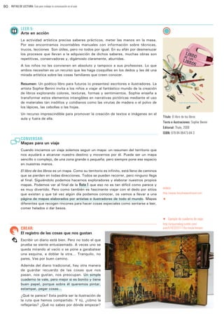 90

RUTAS DE LECTURA: Guía para trabajar la comunicación en el aula

LEER 5:

Arte en acción
La actividad artística precisa saberes prácticos, meter las manos en la masa.
Por eso encontramos incontables manuales con información sobre técnicas,
trucos, lecciones… Son útiles, pero no todos por igual. En su afán por desmenuzar
los procesos que llevan a la adquisición de dichos saberes, muchas obras son
repetitivas, conservadoras y, digámoslo claramente, aburridas.
A los niños no les convienen en absoluto y tampoco a sus profesores. Lo que
ambos necesitan es un recurso que les haga cosquillas en los dedos y les dé una
mirada artística sobre las cosas familiares que creen conocer.
Resumen: Un poético libro para futuros (o presentes) escritores e ilustradores. La
artista Sophie Benini invita a los niños a viajar al fantástico mundo de la creación
de libros explorando colores, texturas, formas y sentimientos. Sophie enseña a
transformar estos elementos intangibles en narrativas pictóricas mediante el uso
de materiales tan insólitos y cotidianos como las virutas de madera o el polvo de
los lápices, las cebollas o las hojas.
Un recurso imprescindible para promover la creación de textos e imágenes en el
aula y fuera de ella.

Título: El libro de los libros
Texto e ilustraciones: Sophie Benini
Editorial: Thule, 2008
ISBN: 978-84-96473-84-3

CONVERSAR:

Mapas para un viaje
Cuando iniciamos un viaje solemos seguir un mapa: un resumen del territorio que
nos ayudará a alcanzar nuestro destino y movernos por él. Puede ser un mapa
sencillo o complejo, de una zona grande o pequeña; pero siempre pone ese espacio
en nuestras manos.
El libro de los libros es un mapa. Como su territorio es infinito, está lleno de caminos
que se pierden en todas direcciones. Todos se pueden recorrer, pero ninguno llega
al final. Siguiéndolo podemos hacernos exploradores y elaborar nuestros propios
mapas. Podemos ver al final de la Ruta 1 que eso no es tan difícil como parece y
es muy divertido. Pero como también es fascinante viajar con el dedo por sitios
que existen y que tal vez algún día podamos conocer, os vamos a llevar a una
página de mapas elaborados por artistas e ilustradores de todo el mundo. Mapas
diferentes que recogen rincones para hacer cosas especiales como sentarse a leer,
comer helados o dar besos.

enlace:
http://www.theydrawandtravel.com
t

q

CREAR:

El registro de las cosas que nos gustan
Escribir un diario está bien. Pero no todo el que
prueba se siente entusiasmado. A veces uno se
queda mirando al vacío o se pone a garabatear
una esquina, a doblar la otra... Tranquilo, no
pares. Vas por buen camino.
Además del diario tradicional, hay otra manera
de guardar recuerdo de las cosas que nos
pasan, nos gustan, nos preocupan. Un simple
cuaderno te vale, pero mejor si es bonito y tiene
buen papel, porque sobre él queremos pintar,
estampar, pegar cosas…
¿Qué te parece? Esta podría ser la ilustración de
la ruta que hemos compartido. Y tú, ¿cómo la
reflejarías? ¿Qué no sabes por dónde empezar?

Ejemplo de cuaderno de viaje:

http://artjournaling.tumblr.com/
post/57923223177/by-marjie-kemper

 
