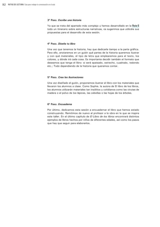 92

RUTAS DE LECTURA: Guía para trabajar la comunicación en el aula

3º Paso. Escribe una historia
Ya que se trata del apartado más complejo y hemos desarrollado en la Ruta 6
todo un itinerario sobre estructuras narrativas, os sugerimos que utilicéis sus
propuestas para el desarrollo de esta sesión.

4º Paso. Diseña tu libro
Una vez que tenemos la historia, hay que dedicarle tiempo a la parte gráfica.
Para ello, anotaremos en un guión qué partes de la historia queremos ilustrar
y con qué materiales, el tipo de letra que emplearemos para el texto, los
colores, y dónde irá cada cosa. Es importante decidir también el formato que
deseamos que tenga el libro: si será apaisado, estrecho, cuadrado, redondo
etc.; Todo dependiendo de la historia que queramos contar.

5º Paso. Crea las ilustraciones
Una vez diseñado el guión, proponemos ilustrar el libro con los materiales que
llevaron los alumnos a clase. Como Sophie, la autora de El libro de los libros,
los alumnos utilizarán materiales tan insólitos y cotidianos como las virutas de
madera o el polvo de los lápices, las cebollas o las hojas de los árboles. 

6º Paso. Encuaderna
Por último, dedicamos esta sesión a encuadernar el libro que hemos estado
construyendo. Remitimos de nuevo al profesor a la obra en la que se inspira
este taller. En el último capítulo de El Libro de los libros encontrará distintos
ejemplos de libros hechos por niños de diferentes edades, así como los pasos
que hay que seguir para elaborarlos.

 