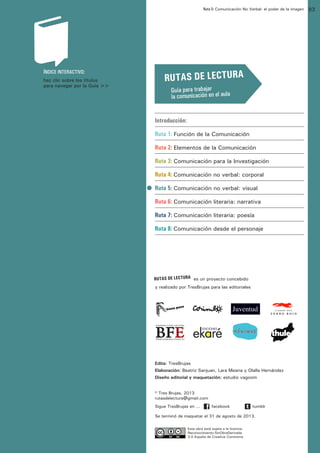 Ruta 5: Comunicación No Verbal: el poder de la imagen

ffdffdd

ÍNDICE INTERACTIVO:
haz clic sobre los títulos
para navegar por la Guía >>

RUTAS DE LECTURA

DE LECTURA:
Guía para trabajar
la comunicación en el aula

								

Introducción:

								
Ruta 1: Función de la Comunicación
								
Ruta 2: Elementos de la Comunicación
								
Ruta 3: Comunicación para la Investigación
								
Ruta 4: Comunicación no verbal: corporal
								
Ruta 5: Comunicación no verbal: visual
								
Ruta 6: Comunicación literaria: narrativa
								
Ruta 7: Comunicación literaria: poesía
								
Ruta 8: Comunicación desde el personaje
								

		
RUTAS DE LECTURA	 es un proyecto concebido
y realizado por TresBrujas para las editoriales

Tumblr y a Facebook)

Edita: TresBrujas
Elaboración: Beatriz Sanjuan, Lara Meana y Olalla Hernández
Diseño editorial y maquetación: estudio vagoom
© Tres Brujas, 2013
rutasdelectura@gmail.com
Sigue TresBrujas en ...

facebook

tumblr

Se terminó de maquetar el 31 de agosto de 2013.
Esta obra está sujeta a la licencia
Reconocimiento-SinObraDerivada
3.0 España de Creative Commons.

93

 