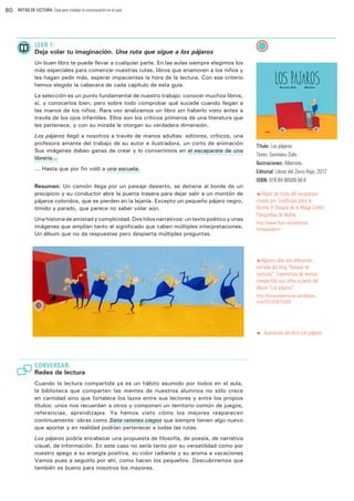 80

RUTAS DE LECTURA: Guía para trabajar la comunicación en el aula

LEER 1:

Deja volar tu imaginación. Una ruta que sigue a los pájaros
Un buen libro te puede llevar a cualquier parte. En las aulas siempre elegimos los
más especiales para comenzar nuestras rutas, libros que enamoren a los niños y
les hagan pedir más, esperar impacientes la hora de la lectura. Con ese criterio
hemos elegido la cabecera de cada capítulo de esta guía.
La selección es un punto fundamental de nuestro trabajo: conocer muchos libros,
sí, y conocerlos bien; pero sobre todo comprobar qué sucede cuando llegan a
las manos de los niños. Rara vez analizamos un libro sin haberlo visto antes a
través de los ojos infantiles. Ellos son los críticos primeros de una literatura que
les pertenece, y con su mirada le otorgan su verdadera dimensión.
Los pájaros llegó a nosotros a través de manos adultas: editores, críticos, una
profesora amante del trabajo de su autor e ilustradora, un corto de animación…
Sus imágenes daban ganas de crear y lo convertimos en el escaparate de una
librería...
... Hasta que por fin voló a una escuela.…
Resumen: Un camión llega por un paisaje desierto, se detiene al borde de un
precipicio y su conductor abre la puerta trasera para dejar salir a un montón de
pájaros coloridos, que se pierden en la lejanía. Excepto un pequeño pájaro negro,
tímido y parado, que parece no saber volar aún.
Una historia de amistad y complicidad. Dos hilos narrativos: un texto poético y unas
imágenes que amplían tanto el significado que caben múltiples interpretaciones.
Un álbum que no da respuestas pero despierta múltiples preguntas.

Título: Los pájaros
Texto: Germano Zullo
Ilustraciones: Albertine.
Editorial: Libros del Zorro Rojo, 2012
ISBN: 978-84-96509-56-6
t Álbum

de fotos del escaparate
creado por TresBrujas para la
librería El Bosque de la Maga Colibrí.
Fotografías de Nafría.

http://www.flickr.com/photos/
lamagapajaros

t Algunos

días son diferentes…
entrada del blog “Bosque de
Lecturas”. Experiencia de lectura
compartida con niños a partir del
álbum “Los pájaros”.

http://bosquedelecturas.wordpress.
com/2013/08/25/98/

t

CONVERSAR:

Redes de lectura
Cuando la lectura compartida ya es un hábito asumido por todos en el aula,
la biblioteca que comparten las mentes de nuestros alumnos no sólo crece
en cantidad sino que fortalece los lazos entre sus lectores y entre los propios
títulos: unos nos recuerdan a otros y componen un territorio común de juegos,
referencias, aprendizajes… Ya hemos visto cómo los mejores reaparecen
continuamente: obras como Siete ratones ciegos que siempre tienen algo nuevo
que aportar y en realidad podrían pertenecer a todas las rutas.
Los pájaros podría encabezar una propuesta de filosofía, de poesía, de narrativa
visual, de información. En este caso no sería tanto por su versatilidad como por
nuestro apego a su energía positiva, su color radiante y su aroma a vacaciones…
Vamos pues a seguirlo por ahí, como hacen los pequeños. Descubriremos que
también es bueno para nosotros los mayores.

Ilustración del libro Los pájaros

 