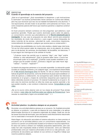 Ruta 5: Comunicación No Verbal: el poder de la imagen

ffdffdd

PROYECTAR:

Cuando el aprendizaje es la esencia del proyecto
¿Qué es el aprendizaje? ¿Qué necesidades lo despiertan y qué motivaciones
lo estimulan? Los buenos profesionales tienen siempre en cuenta este debate,
pero hay que reconocer que rara vez se traslada honradamente a los alumnos. Y
nos equivocamos: de este modo no se perciben como personas con futuro, sino
como receptores pasivos del futuro que nosotros queramos o sepamos construir
en ellos.
Un buen proyecto siempre comienza con dos preguntas: qué sabemos y qué
queremos aprender. Puede que nuestro alumnado quiera saber de pájaros,
un conocimiento concreto que planteábamos en la Ruta de comunicación para la
investigación. En ese caso la propuesta de este álbum servirá para presentar
los resultados de modo más atractivo y para sugerir nuevas búsquedas de
datos (colorido de las plumas, velocidad de vuelo, costumbres migratorias,
comercialización de especies y peligros que acarrea para su conservación…).
Sin embargo las posibilidades son mucho más amplias y desde luego más locas.
Tal vez los niños quieran saber de migraciones, pero no de pájaros; de colores,
pero no de plumas; de camiones, de acantilados, de bocadillos, de relaciones. Y
lo que seguro les interroga es lo de cambiar el mundo.
“¿Cuántas veces has sentido que si supieras “algo”, ese “algo” podría
cambiar tu vida radicalmente? ¿Qué te gustaría saber hacer y nunca has
encontrado quién te lo explicase? ¿Cuántas cosas puedes enseñarle a tus
amigos que les pueden ayudar? ¿Conoces a alguien que sabe hacer algo
“valioso”, “curioso”, “especial”?”
La batería de preguntas pertenece a La escuela expandida: La educación puede
suceder en cualquier momento y en cualquier lugar, una experiencia desarrollada
en el IES Antonio Domínguez Ortiz de Sevilla. En ella se utilizan herramientas
lúdicas de gestión de proyectos, como las dinámicas de grupo (para establecer un
clima de apertura y colaboración), los sociogramas (para analizar las relaciones
existentes en el grupo) y mapas de contenidos (esquemas para organizar los
datos obtenidos durante el proceso). El material fundamental es el post-it. En
este caso los alumnos escriben en ellos las cosas que quieren aprender y las
que pueden enseñar, y eso conduce a relaciones nuevas. Compruébalo en este
vídeo.
¿No se te ocurre cómo plasmar esto en tus clases de primaria? Pues échale
un vistazo a este vídeo de VoxPrima sobre sus talleres de Pictoescritura “para
rescatar la creatividad y lograr una sociedad mejor” >>

CREAR:

Actividad plastica: La plastica siempre es un proyecto
Acometer una actividad plástica siempre es un proyecto. Su finalidad primordial
es obtener un producto, y para ello se dispone de unos materiales y se aplican
determinadas técnicas en un esquema organizado de trabajo. Suele ser una de
las tareas favoritas del alumnado, pero ese aprecio está directamente relacionado
con la creatividad e innovación de las propuestas.
Hasta llegar a la educación secundaria el sistema educativo no tiene previsto el
encuentro con la actividad plástica como un conocimiento especializado. Los
centros no cuentan con profesorado titulado en la materia ni recursos específicos.
En esta ruta vamos a enlazar con múltiples propuestas apasionantes, pero casi
todas han sido impulsadas desde el ámbito extraescolar, tanto por talleristas
profesionales como por maestros aficionados al arte en su vida particular, o por
profesores de secundaria que realizan en sus centros un magnífico trabajo que
nosotros podemos adaptar.

http://igualdad3000.blogspot.com.es

Blog del departamento de filosofía
del IES Antonio Domínguez Ortiz.

t

Documental, co-producido por
ZEMOS98 Gestión Creativo Cultural
e Intermedia Producciones, que
narra la experiencia vivida en el IES
Antonio Domínguez Ortiz durante el
desarrollo del taller de Banco Común
de Conocimientos. Una mirada crítica
y desafiante al interior del sistema
educativo.
t

http://www.zemos98.org/eduex/spip.
php?article133
t Voxprima: espacios de
pictoescritura.
Hacer click en: ¡Sumérgete en un
taller de pictoescritura! (experiencia
de trabajo en la escuela)

http://voxprima.com/nuestros-videos/

81

 