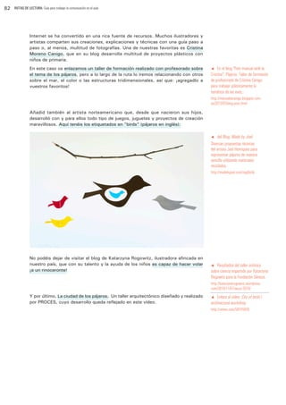 82

RUTAS DE LECTURA: Guía para trabajar la comunicación en el aula

Internet se ha convertido en una rica fuente de recursos. Muchos ilustradores y
artistas comparten sus creaciones, explicaciones y técnicas con una guía paso a
paso o, al menos, multitud de fotografías. Una de nuestras favoritas es Cristina
Moreno Canigo, que en su blog desarrolla multitud de proyectos plásticos con
niños de primaria.
En este caso os enlazamos un taller de formación realizado con profesorado sobre
el tema de los pájaros, pero a lo largo de la ruta lo iremos relacionando con otros
sobre el mar, el color o las estructuras tridimensionales, así que: ¡agregadlo a
vuestros favoritos!

t En el blog “Fem manual amb la
Cristina”. Pájaros. Taller de formación
de profesorado de Cristina Canigo
para trabajar plásticamente la
temática de las aves.:

http://manualescanigo.blogspot.com.
es/2013/03/blog-post.html

Añadid también al artista norteamericano que, desde que nacieron sus hijos,
desarrolló con y para ellos todo tipo de juegos, juguetes y proyectos de creación
maravillosos. Aquí tenéis los etiquetados en ”birds” (pájaros en inglés):

del Blog: Made by Joel:
Diversas propuestas técnicas
del artista Joel Henriques para
representar pájaros de manera
sencilla utilizando materiales
reciclados.
t

http://madebyjoel.com/tag/birds

No podéis dejar de visitar el blog de Katarzyna Rogowitz, ilustradora afincada en
nuestro país, que con su talento y la ayuda de los niños es capaz de hacer volar
¡a un rinoceronte!

t Resultados del taller artístico
sobre ciencia impartido por Katarzyna
Rogowitz para la Fundación Séneca.

http://katarzynarogowicz.wordpress.
com/2010/11/07/secyt-2010/

Y por último, La ciudad de los pájaros. Un taller arquitectónico diseñado y realizado
por PROCES, cuyo desarrollo queda reflejado en este vídeo.

t Enlace al vídeo: City of birds /
architectural workshop

http://vimeo.com/58245826

 