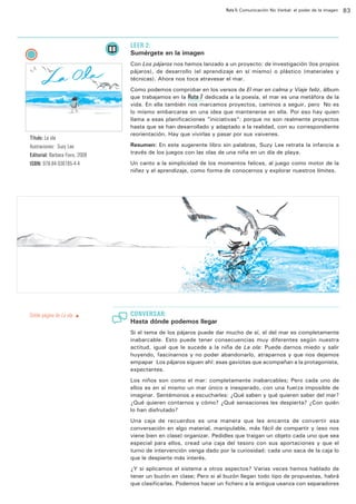 Ruta 5: Comunicación No Verbal: el poder de la imagen

ffdffdd

LEER 2:

Sumérgete en la imagen
Con Los pájaros nos hemos lanzado a un proyecto: de investigación (los propios
pájaros), de desarrollo (el aprendizaje en sí mismo) o plástico (materiales y
técnicas). Ahora nos toca atravesar el mar.

Título: La ola
Ilustraciones: Suzy Lee
Editorial: Barbara Fiore, 2008
ISBN: 978-84-936185-4-4

Doble página de La ola. p

Como podemos comprobar en los versos de El mar en calma y Viaje feliz, álbum
que trabajamos en la Ruta 7 dedicada a la poesía, el mar es una metáfora de la
vida. En ella también nos marcamos proyectos, caminos a seguir, pero… No es
lo mismo embarcarse en una idea que mantenerse en ella. Por eso hay quien
llama a esas planificaciones ”iniciativas”: porque no son realmente proyectos
hasta que se han desarrollado y adaptado a la realidad, con su correspondiente
reorientación. Hay que vivirlas y pasar por sus vaivenes.
Resumen: En este sugerente libro sin palabras, Suzy Lee retrata la infancia a
través de los juegos con las olas de una niña en un día de playa.
Un canto a la simplicidad de los momentos felices, al juego como motor de la
niñez y el aprendizaje, como forma de conocernos y explorar nuestros límites.

CONVERSAR:

Hasta dónde podemos llegar
Si el tema de los pájaros puede dar mucho de sí, el del mar es completamente
inabarcable. Esto puede tener consecuencias muy diferentes según nuestra
actitud, igual que le sucede a la niña de La ola: Puede darnos miedo y salir
huyendo, fascinarnos y no poder abandonarlo, atraparnos y que nos dejemos
empapar… Los pájaros siguen ahí: esas gaviotas que acompañan a la protagonista,
expectantes.
Los niños son como el mar: completamente inabarcables; Pero cada uno de
ellos es en sí mismo un mar único e inesperado, con una fuerza imposible de
imaginar. Sentémonos a escucharles: ¿Qué saben y qué quieren saber del mar?
¿Qué quieren contarnos y cómo? ¿Qué sensaciones les despierta? ¿Con quién
lo han disfrutado?
Una caja de recuerdos es una manera que les encanta de convertir esa
conversación en algo material, manipulable, más fácil de compartir y (eso nos
viene bien en clase) organizar. Pedidles que traigan un objeto cada uno que sea
especial para ellos, cread una caja del tesoro con sus aportaciones y que el
turno de intervención venga dado por la curiosidad: cada uno saca de la caja lo
que le despierte más interés.
¿Y si aplicamos el sistema a otros aspectos? Varias veces hemos hablado de
tener un buzón en clase; Pero si al buzón llegan todo tipo de propuestas, habrá
que clasificarlas. Podemos hacer un fichero a la antigua usanza con separadores

83

 