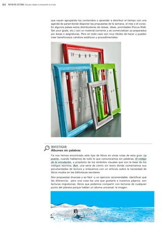 84

RUTAS DE LECTURA: Guía para trabajar la comunicación en el aula

que vayan agrupando los contenidos o aprender a distribuir el tiempo con una
agenda de pared donde disponer las propuestas de la semana, el mes o el curso.
En algunos países estos distribuidores de tareas, ideas, prioridades (Focus Wall,
Set your goals, etc.) son un material corriente y se comercializan ya preparados
por áreas o asignaturas. Pero en todo caso son muy fáciles de hacer y pueden
traer beneficiosos cambios estéticos y procedimentales:

INVESTIGAR:

Álbumes sin palabras
Ya nos hemos encontrado este tipo de libros en otras rutas de esta guía: La
puerta, cuando hablamos de todo lo que comunicamos sin palabras; El código
de la circulación, a propósito de los símbolos visuales que son la base de los
códigos escritos; Buh, una serie de cómic sin texto donde comentamos sus
peculiaridades de lectura y enlazamos con un artículo sobre la necesidad de
libros mudos en las bibliotecas escolares…
Son propuestas diversas y es fácil -y un ejercicio recomendable- identificar qué
las diferencia; pero una cosa los une que gustaría a nuestros pájaros: son
lecturas migratorias, libros que podemos compartir con lectores de cualquier
punto del planeta porque hablan un idioma universal: la imagen.

 