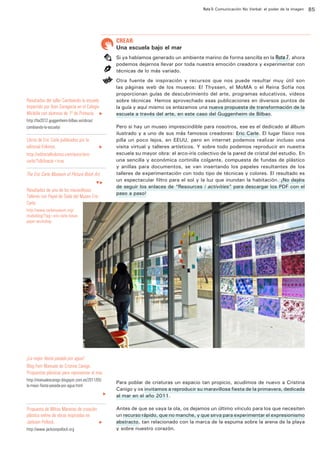 Ruta 5: Comunicación No Verbal: el poder de la imagen

ffdffdd

CREAR:

Una escuela bajo el mar
Si ya habíamos generado un ambiente marino de forma sencilla en la Ruta 7, ahora
podemos dejarnos llevar por toda nuestra emoción creadora y experimentar con
técnicas de lo más variado.
Otra fuente de inspiración y recursos que nos puede resultar muy útil son
las páginas web de los museos: El Thyssen, el MoMA o el Reina Sofía nos
proporcionan guías de descubrimiento del arte, programas educativos, videos
sobre técnicas… Hemos aprovechado esas publicaciones en diversos puntos de
la guía y aquí mismo os enlazamos una nueva propuesta de transformación de la
escuela a través del arte, en este caso del Guggenheim de Bilbao.

Resultados del taller Cambiando la escuela
impartido por Ibon Garagarza en el Colegio
Miribilla con alumnos de 1º de Primaria. u
http://lta2012.guggenheim-bilbao.es/obras/
cambiando-la-escuela/

Libros de Eric Carle publicados por la
editorial Kókinos.		
http://editorialkokinos.com/autor/ericcarle/?s&ifvacia=true

u

The Eric Carle Museum of Picture Book Art.
qu

Resultados de uno de los maravillosos
Talleres con Papel de Seda del Museo Eric
Carle.

Pero si hay un museo imprescindible para nosotros, ese es el dedicado al álbum
ilustrado y a uno de sus más famosos creadores: Eric Carle. El lugar físico nos
pilla un poco lejos, en EEUU, pero en internet podemos realizar incluso una
visita virtual y talleres artísticos. Y sobre todo podemos reproducir en nuestra
escuela su mayor obra: el arco-iris colectivo de la pared de cristal del estudio. En
una sencilla y económica cortinilla colgante, compuesta de fundas de plástico
y anillas para documentos, se van insertando los papeles resultantes de los
talleres de experimentación con todo tipo de técnicas y colores. El resultado es
un espectacular filtro para el sol y la luz que inundan la habitación. ¡No dejéis
de seguir los enlaces de “Resources / activities” para descargar los PDF con el
paso a paso!

http://www.carlemuseum.org/
studioblog/?tag=eric-carle-tissuepaper-workshop

¡La mejor fiesta pasada por agua!
Blog Fem Manuals de Cristina Canigo.
Propuestas plásticas para representar el mar.
http://manualescanigo.blogspot.com.es/2011/05/
la-mejor-fiesta-pasada-por-agua.html
u

Propuesta de Miltos Manetas de creación
plástica online de obras inspiradas en
Jackson Pollock. 		
http://www.jacksonpollock.org

u

Para poblar de criaturas un espacio tan propicio, acudimos de nuevo a Cristina
Canigo y os invitamos a reproducir su maravillosa fiesta de la primavera, dedicada
al mar en el año 2011.
Antes de que se vaya la ola, os dejamos un último vínculo para los que necesiten
un recurso rápido, que no manche, y que sirva para experimentar el expresionismo
abstracto, tan relacionado con la marca de la espuma sobre la arena de la playa
y sobre nuestro corazón.

85

 