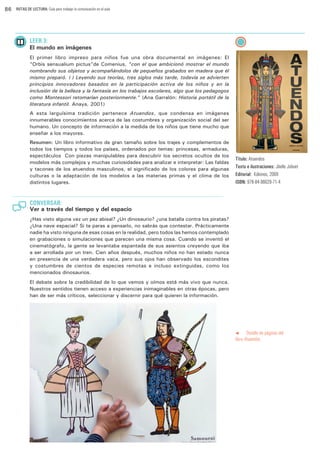 86

RUTAS DE LECTURA: Guía para trabajar la comunicación en el aula

LEER 3:

El mundo en imágenes
El primer libro impreso para niños fue una obra documental en imágenes: El
“Orbis sensualium pictus”de Comenius, “con el que ambicionó mostrar el mundo
nombrando sus objetos y acompañándolos de pequeños grabados en madera que él
mismo preparó. (…) Leyendo sus teorías, tres siglos más tarde, todavía se advierten
principios innovadores basados en la participación activa de los niños y en la
inclusión de la belleza y la fantasía en los trabajos escolares, algo que los pedagogos
como Montessori retomarían posteriormente.” (Ana Garralón: Historia portátil de la
literatura infantil. Anaya, 2001)
A esta larguísima tradición pertenece Atuendos, que condensa en imágenes
innumerables conocimientos acerca de las costumbres y organización social del ser
humano. Un concepto de información a la medida de los niños que tiene mucho que
enseñar a los mayores.
Resumen: Un libro informativo de gran tamaño sobre los trajes y complementos de
todos los tiempos y todos los países, ordenados por temas: princesas, armaduras,
espectáculos… Con piezas manipulables para descubrir los secretos ocultos de los
modelos más complejos y muchas curiosidades para analizar e interpretar: Las faldas
y tacones de los atuendos masculinos, el significado de los colores para algunas
culturas o la adaptación de los modelos a las materias primas y el clima de los
distintos lugares.

Título: Atuendos
Texto e ilustraciones: Jöelle Jolivet
Editorial: Kókinos, 2008
ISBN: 978-84-96629-71-4

CONVERSAR:

Ver a través del tiempo y del espacio
¿Has visto alguna vez un pez abisal? ¿Un dinosaurio? ¿una batalla contra los piratas?
¿Una nave espacial? Si te paras a pensarlo, no sabrás que contestar. Prácticamente
nadie ha visto ninguna de esas cosas en la realidad, pero todos las hemos contemplado
en grabaciones o simulaciones que parecen una misma cosa. Cuando se inventó el
cinematógrafo, la gente se levantaba espantada de sus asientos creyendo que iba
a ser arrollada por un tren. Cien años después, muchos niños no han estado nunca
en presencia de una verdadera vaca, pero sus ojos han observado los escondites
y costumbres de cientos de especies remotas e incluso extinguidas, como los
mencionados dinosaurios.
El debate sobre la credibilidad de lo que vemos y oímos está más vivo que nunca.
Nuestros sentidos tienen acceso a experiencias inimaginables en otras épocas, pero
han de ser más críticos, seleccionar y discernir para qué quieren la información.

t
Detalle de páginas del
libro Atuendos.

 