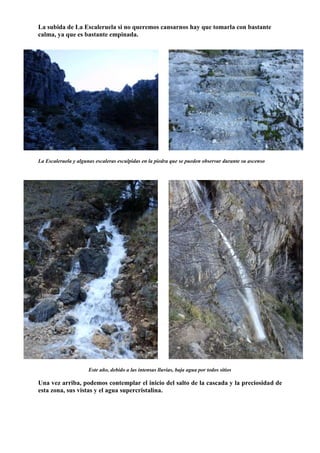 La subida de La Escaleruela si no queremos cansarnos hay que tomarla con bastante
calma, ya que es bastante empinada.
La Escaleruela y algunas escaleras esculpidas en la piedra que se pueden observar durante su ascenso
Este año, debido a las intensas lluvias, baja agua por todos sitios
Una vez arriba, podemos contemplar el inicio del salto de la cascada y la preciosidad de
esta zona, sus vistas y el agua supercristalina.
 