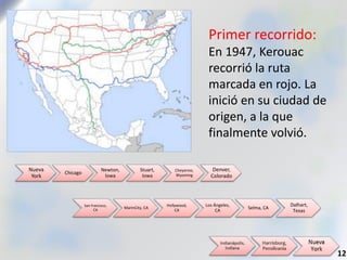 Primer recorrido:
En 1947, Kerouac
recorrió la ruta
marcada en rojo. La
inició en su ciudad de
origen, a la que
finalmente volvió.
12
Nueva
York
Chicago
Newton,
Iowa
Stuart,
Iowa
Cheyenne,
Wyoming
Denver,
Colorado
San Francisco,
CA
MarinCity, CA
Hollywood,
CA
Los Ángeles,
CA
Selma, CA
Dalhart,
Texas
 