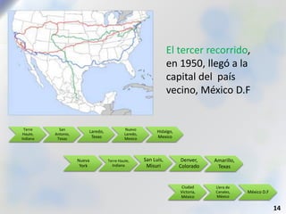 El tercer recorrido,
en 1950, llegó a la
capital del país
vecino, México D.F
14
Nueva
York
Terre Haute,
Indiana
San Luis,
Misuri
Denver,
Colorado
Amarillo,
Texas
Terre
Haute,
Indiana
San
Antonio,
Texas
Laredo,
Texas
Nuevo
Laredo,
Mexico
Hidalgo,
Mexico
Ciudad
Victoria,
México
Llera de
Canales,
México
México D.F
 