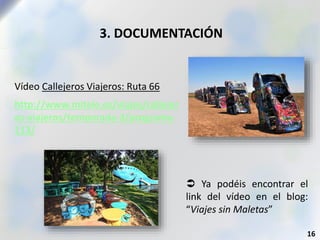 3. DOCUMENTACIÓN
Vídeo Callejeros Viajeros: Ruta 66
http://www.mitele.es/viajes/callejer
os-viajeros/temporada-3/programa-
113/
16
 Ya podéis encontrar el
link del vídeo en el blog:
“Viajes sin Maletas”
 