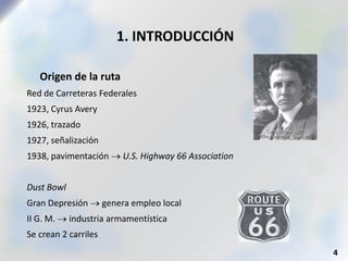 1. INTRODUCCIÓN
 Origen de la ruta
Red de Carreteras Federales
1923, Cyrus Avery
1926, trazado
1927, señalización
1938, pavimentación  U.S. Highway 66 Association
Dust Bowl
Gran Depresión  genera empleo local
II G. M.  industria armamentística
Se crean 2 carriles
4
 