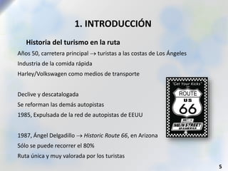 1. INTRODUCCIÓN
 Historia del turismo en la ruta
Años 50, carretera principal  turistas a las costas de Los Ángeles
Industria de la comida rápida
Harley/Volkswagen como medios de transporte
Declive y descatalogada
Se reforman las demás autopistas
1985, Expulsada de la red de autopistas de EEUU
1987, Ángel Delgadillo  Historic Route 66, en Arizona
Sólo se puede recorrer el 80%
Ruta única y muy valorada por los turistas
5
 