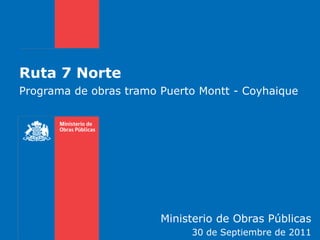 Ruta 7 Norte
Programa de obras tramo Puerto Montt - Coyhaique




                        Ministerio de Obras Públicas
                             30 de Septiembre de 2011
 