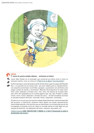 144 RUTAS DE LECTURA: Guía para trabajar la comunicación en el aula

CREAR:

Y como la puerta estaba abierta… entramos al teatro
Javier Sáez Castán es un ilustrador que construye sus libros como si fuera un
escenario teatral, como ya vimos en la Ruta 4 en su álbum “Los tres erizos”.
Es fácil reproducir como decorado el jardín donde tienen lugar los juegos del Pequeño
Rey, y la sencillez de los textos hace que sean ideales para su representación.
Los pequeños personajes (cochinillas, gorgojos y gusarapos) son perfectos para
juegos corales de sonido y movimiento: Mezclan fervorosamente la masa (chof,
chof, chof); aplauden y brindan (chin, chin, chin); Se rebozan en la pasta (plof,
plof, plof); Son golpeados por la cuchara gigante (tap, tap, tap); Prueban su sabor
(mmm, mmm, mmm); Aplauden y brindan de nuevo... Es fácil encadenar acciones
en alocada imitación del texto, marcando ritmos, respiración, intensidad...
El teatro es un recurso que nos permite trabajar desde diferentes niveles de desarrollo
del proyecto e implicación: podemos hacer desde una simple representación
improvisada pidiendo a los alumnos que se identifiquen con el personaje que se les
ha asignado y actuando como tal, hasta un montaje teatral en toda regla con sus
equipos de dirección, de adaptación del texto, vestuario, decorados, etc.
(Visitar el punto LEER, PROYECTAR Y CREAR de la Ruta 4: Comunicación no verbal: la

dramatización como recurso.)

 