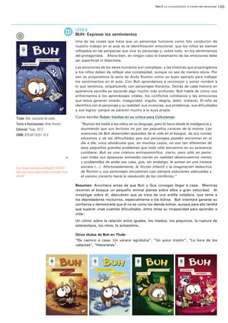 Ruta 8: La comunicación a través del personaje 145

ffdffdd

LEER 4:

BUH: Expresar los sentimientos
Una de las cosas que hace que un personaje funcione como hilo conductor de
nuestro trabajo en el aula es la identificación emocional: que los niños se sientan
reflejados en las peripecias que vive su personaje y, sobre todo, en los sentimientos
del protagonista. Ahora bien, en ningún caso el tratamiento de las emociones debe
ser superficial ni didactista.
Las emociones de los seres humanos son complejas, y las historias que propongamos
a los niños deben de reflejar esa complejidad, aunque no sea de manera obvia. Por
eso os proponemos la serie de Andy Runton como un buen ejemplo para trabajar
los sentimientos en el aula. Con Buh aprendemos a reconocer y poner nombre a
lo que sentimos, empatizando con personajes literarios. Detrás de cada historia en
apariencia sencilla se esconde algo mucho más profundo: Buh habla de cómo nos
enfrentamos a los aprendizajes vitales, los conflictos cotidianos y las emociones
que éstos generan (miedo, inseguridad, orgullo, alegría, dolor, tristeza). El niño se
identifica con el personaje y su realidad -sus vivencias, sus problemas, sus dificultades
y sus logros- porque se parecen mucho a la suya propia.
Como escribe Rubén Varillas en su crítica para Culturamas:

Título: Buh. Lecciones de vuelo.
Texto e ilustraciones: Andy Runton
Editorial: Thule, 2012
ISBN: 978-84-15357-10-0

u

http://www.culturamas.es/blog/2012/05/22/
buh-andy-runton-hipersensible-entranable-thuleinfantil/

“Runton les habla a los niños en su lenguaje, pero lo hace desde la inteligencia y
asumiendo que sus lectores no por ser pequeños carecen de la misma. Las
aventuras de Buh desarrollan episodios de la vida en el bosque, de sus rutinas
silvestres y de las dificultades que sus personajes pueden encontrar en el
día a día; unos obstáculos que, en muchos casos, no son tan diferentes de
esos pequeños grandes problemas que todo niño encuentra en su existencia
cotidiana. Buh es una criatura antropomórfica, cierto, pero sólo en parte:
casi todas sus epopeyas animadas narran en realidad desencuentros nimios
y problemillas de andar por casa, que, sin embargo, le sumen en una tristeza
sincera (…). Afortunadamente, la ficción infantil y la imaginación deductiva
de Runton y sus personajes encuentran casi siempre soluciones adecuadas y
el camino correcto hacia la resolución de los conflictos.”
Resumen: Anochece antes de que Buh y Gus consigan llegar a casa. Mientras
recorren el bosque un pequeño animal planea sobre ellos a gran velocidad. Al
investigar sobre él, descubren que se trata de una ardilla voladora, que teme a
los depredadores nocturnos, especialmente a los búhos. Buh intentará ganarse su
confianza y demostrarle que él no es como los demás búhos, aunque para ello tendrá
que superar unas cuantas dificultades, entre otras su incapacidad para aprender a
volar.
Un cómic sobre la relación entre iguales, los miedos, los prejuicios, la ruptura de
estereotipos, los retos, la autoestima…
Otros títulos de Buh en Thule:
“De camino a casa. Un verano agridulce”, “Un poco tristón”, “La hora de los
valientes”, “Historietas”.

 