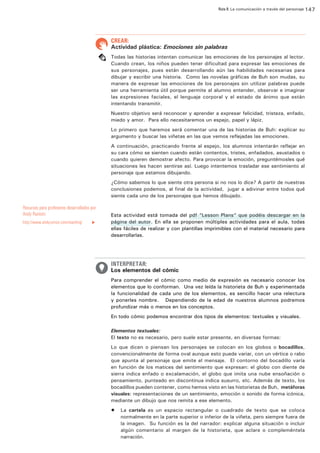 Ruta 8: La comunicación a través del personaje 147

ffdffdd

CREAR:

Actividad plástica: Emociones sin palabras
Todas las historias intentan comunicar las emociones de los personajes al lector.
Cuando crean, los niños pueden tener dificultad para expresar las emociones de
sus personajes, pues están desarrollando aún las habilidades necesarias para
dibujar y escribir una historia. Como las novelas gráficas de Buh son mudas, su
manera de expresar las emociones de los personajes sin utilizar palabras puede
ser una herramienta útil porque permite al alumno entender, observar e imaginar
las expresiones faciales, el lenguaje corporal y el estado de ánimo que están
intentando transmitir.
Nuestro objetivo será reconocer y aprender a expresar felicidad, tristeza, enfado,
miedo y amor. Para ello necesitaremos un espejo, papel y lápiz.
Lo primero que haremos será comentar una de las historias de Buh: explicar su
argumento y buscar las viñetas en las que vemos reflejadas las emociones.
A continuación, practicando frente al espejo, los alumnos intentarán reflejar en
su cara cómo se sienten cuando están contentos, tristes, enfadados, asustados o
cuando quieren demostrar afecto. Para provocar la emoción, preguntémosles qué
situaciones les hacen sentirse así. Luego intentemos trasladar ese sentimiento al
personaje que estamos dibujando.
¿Cómo sabemos lo que siente otra persona si no nos lo dice? A partir de nuestras
conclusiones podemos, al final de la actividad, jugar a adivinar entre todos qué
siente cada uno de los personajes que hemos dibujado.

Recursos para profesores desarrollados por
Andy Runton:
http://www.andyrunton.com/teaching/

u

Esta actividad está tomada del pdf “Lesson Plans” que podéis descargar en la
página del autor. En ella se proponen múltiples actividades para el aula, todas
ellas fáciles de realizar y con plantillas imprimibles con el material necesario para
desarrollarlas.

INTERPRETAR:

Los elementos del cómic
Para comprender el cómic como medio de expresión es necesario conocer los
elementos que lo conforman. Una vez leída la historieta de Buh y experimentada
la funcionalidad de cada uno de los elementos, es sencillo hacer una relectura
y ponerles nombre. Dependiendo de la edad de nuestros alumnos podremos
profundizar más o menos en los conceptos.
En todo cómic podemos encontrar dos tipos de elementos: textuales y visuales.
Elementos textuales:
El texto no es necesario, pero suele estar presente, en diversas formas:
Lo que dicen o piensan los personajes se colocan en los globos o bocadillos,
convencionalmente de forma oval aunque esto puede variar, con un vértice o rabo
que apunta al personaje que emite el mensaje. El contorno del bocadillo varía
en función de los matices del sentimiento que expresan: el globo con diente de
sierra indica enfado o excalamación, el globo que imita una nube ensoñación o
pensamiento, punteado en discontinua indica susurro, etc. Además de texto, los
bocadillos pueden contener, como hemos visto en las historietas de Buh, metáforas
visuales: representaciones de un sentimiento, emoción o sonido de forma icónica,
mediante un dibujo que nos remita a ese elemento.
•	 La cartela es un espacio rectangular o cuadrado de texto que se coloca
normalmente en la parte superior o inferior de la viñeta, pero siempre fuera de
la imagen. Su función es la del narrador: explicar alguna situación o incluir
algún comentario al margen de la historieta, que aclare o compleméntela
narración.

 