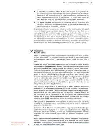 Ruta 8: La comunicación a través del personaje 149

ffdffdd
•	 El encuadre y los planos: a la hora de diseñar la imagen, el dibujante decide
qué plano y ángulo de toma utilizará. Los planos generales son de carácter
informativo, los primeros planos de carácter expresivo mientras que los
planos medios suelen utilizarse en los diálogos. En cuanto a los puntos de
vista, se puede optar por ángulos picados, contrapicados o normales.
•	 Las líneas cinéticas: son símbolos gráficos que aportan dinamismo a la
narración. Se utilizan para expresar el tipo, la intensidad y la dirección de
los movimientos de personajes y objetos.
Una vez identificados los elementos del cómic en las historietas de Buh, es el
momento de plantear un ejercicio a la clase. Para ello tenemos que elegir una o
varias páginas de diferentes cómics que contengan todos los elementos narrativos
visuales y textuales que hemos visto durante la lectura. Las fotocopiamos y
las repartimos en clase con el propósito de elaborar un diccionario gráfico de
los diferentes elementos que encontramos en el cómic. Para ello nuestros
alumnos deberán recortar los distintos elementos y disponerlos acompañados
de definiciones que ellos mismos habrán elaborado en una o varias páginas.

PROYECTAR:

Nuestro cómic
Ahora ya estamos preparados para comenzar nuestro proyecto final: elaborar
nuestro propio cómic. Lo primero que tendréis que decidir es si se va a acometer
individualmente o en grupos. Una vez sentadas las bases, vayamos paso a
paso.
Una vez que hemos identificado los elementos que conforman un cómic tenemos
que conocerlos funcionalmente. En este caso buscaremos una historieta corta
y autoconclusiva de una o varias páginas, que contenga cartelas y bocadillos.
Podéis utilizar cualquier autor adecuado para la edad de vuestros alumnos. A
continuación eliminamos el texto y hacemos fotocopias. Los alumnos deberán
seguir la historia a través de las imágenes, creando un texto narrativo que
sintetice las acciones de cada viñeta. De esta forma ponemos en práctica
nuestras habilidades para resumir información visual. En una segunda fase,
los alumnos dotarán al personaje de voz propia y desarrollarán los textos
para los diálogos (bocadillos y cartelas) de forma que sean coherentes con su
interpretación del contexto y la historia.
Otra actividad de práctica es la creación de un cómic colectivo de manera
colaborativa. Un alumno empieza creando una viñeta, se la pasa a su compañero,
que la lee y crea una nueva. Y así sucesivamente hasta que se acabe la historia.
Es importante que cada participante lea con atención todas las viñetas de
los compañeros que lo precedieron, y que su creación sea coherente con la
historia que se ha ido hilando hasta ese momento. Podéis tomar del itinerario
de estructuras (Ruta 6) las diferentes formas de construir una historia
Para entender la secuenciación podemos hacer un puzle: recortar las viñetas de
una página, mezclarlas y pedir a nuestros alumnos que las ordenen para que el
argumento cobre sentido.
Volvamos a Buh. Elijamos otro de sus libros o alguna de las historietas que
podéis encontrar en la página de su autor: www.andyrunton.com. Hagamos
ahora otra lectura en voz alta y veamos qué información aportan los distintos
elementos a la construcción de significados, qué podemos interpretar a partir
de ellos.

https://www.youtube.com/
watch?v=kLe3c7_kP5c	

u

Ahora que entendemos cómo se lee un cómic estamos preparados para comenzar
nuestro proyecto. Si nos queremos centrar en el personaje que hemos estado
trabajando y hacer nuestro propio cómic de Buh, podéis ver este vídeo en el que
el autor nos enseña a dibujarlo paso a paso.

 