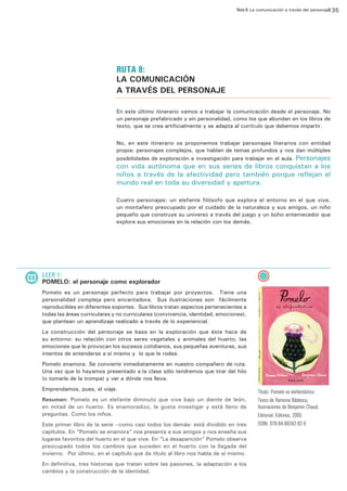 Ruta 8: La comunicación a través del personaje
135

dhffhñlskjdlñfk
dlkjglñkhjglñh

sdfglja´gja´sgljkasñ´glaksf´ñafjsga´sgj d´jas´ñgjads lfg kásdgl kds´glj dl´sgdsg adjks´g dls´gj jl

RUTA 8:

LA COMUNICACIÓN
A TRAVÉS DEL PERSONAJE

dhffhñlskjdlñfk

En este último itinerario vamos a trabajar la comunicación desde el personaje. No
un personaje prefabricado y sin personalidad, como los que abundan en los libros de
texto, que se crea artificialmente y se adapta al currículo que debemos impartir.

dlkjglñkhjglñh

sdfglja´gja´sgljkasñ´glaksf´ñafjsga´sg
j d´jas´ñgjads lfg kásdgl kds´glj dl´sgdsg
adjks´g dls´gj jl

No, en este itinerario os proponemos trabajar personajes literarios con entidad
propia: personajes complejos, que hablan de temas profundos y nos dan múltiples
posibilidades de exploración e investigación para trabajar en el aula. Personajes

con vida autónoma que en sus series de libros conquistan a los
niños a través de la afectividad pero también porque reflejan el
mundo real en toda su diversidad y apertura.

Cuatro personajes: un elefante filósofo que explora el entorno en el que vive,
un montañero preocupado por el cuidado de la naturaleza y sus amigos, un niño
pequeño que construye su universo a través del juego y un búho enternecedor que
explora sus emociones en la relación con los demás.

LEER 1:

POMELO: el personaje como explorador
Pomelo es un personaje perfecto para trabajar por proyectos. Tiene una
personalidad compleja pero encantadora. Sus ilustraciones son fácilmente
reproducibles en diferentes soportes. Sus libros tratan aspectos pertenecientes a
todas las áreas curriculares y no curriculares (convivencia, identidad, emociones),
que plantean un aprendizaje realizado a través de lo experiencial.
La construcción del personaje se basa en la exploración que éste hace de
su entorno: su relación con otros seres vegetales y animales del huerto, las
emociones que le provocan los sucesos cotidianos, sus pequeñas aventuras, sus
intentos de entenderse a sí mismo y lo que le rodea.
Pomelo enamora. Se convierte inmediatamente en nuestro compañero de ruta.
Una vez que lo hayamos presentado a la clase sólo tendremos que tirar del hilo
(o tomarle de la trompa) y ver a dónde nos lleva.
Emprendamos, pues, el viaje.
Resumen: Pomelo es un elefante diminuto que vive bajo un diente de león,
en mitad de un huerto. Es enamoradizo, le gusta investigar y está lleno de
preguntas. Como los niños.
Este primer libro de la serie –como casi todos los demás- está dividido en tres
capítulos. En “Pomelo se enamora” nos presenta a sus amigos y nos enseña sus
lugares favoritos del huerto en el que vive. En “La desaparición” Pomelo observa
preocupado todos los cambios que suceden en el huerto con la llegada del
invierno. Por último, en el capítulo que da título al libro nos habla de sí mismo.
En definitiva, tres historias que tratan sobre las pasiones, la adaptación a los
cambios y la construcción de la identidad.

Título: Pomelo es elefantástico
Texto de Ramona Bâdescu;
Ilustraciones de Benjamin Chaud.
Editorial: Kókinos, 2005
ISBN: 978-84-88342-82-9

 