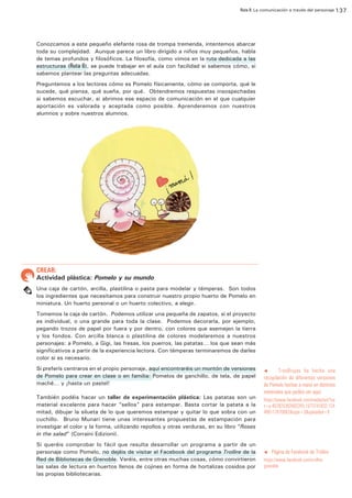 Ruta 8: La comunicación a través del personaje 137

ffdffdd
Conozcamos a este pequeño elefante rosa de trompa tremenda, intentemos abarcar
toda su complejidad. Aunque parece un libro dirigido a niños muy pequeños, habla
de temas profundos y filosóficos. La filosofía, como vimos en la ruta dedicada a las
estructuras (Ruta 6), se puede trabajar en el aula con facilidad si sabemos cómo, si
sabemos plantear las preguntas adecuadas.
Preguntemos a los lectores cómo es Pomelo físicamente, cómo se comporta, qué le
sucede, qué piensa, qué sueña, por qué. Obtendremos respuestas insospechadas
si sabemos escuchar, si abrimos ese espacio de comunicación en el que cualquier
aportación es valorada y aceptada como posible. Aprenderemos con nuestros
alumnos y sobre nuestros alumnos.

CREAR:

Actividad plástica: Pomelo y su mundo
Una caja de cartón, arcilla, plastilina o pasta para modelar y témperas. Son todos
los ingredientes que necesitamos para construir nuestro propio huerto de Pomelo en
miniatura. Un huerto personal o un huerto colectivo, a elegir.
Tomemos la caja de cartón. Podemos utilizar una pequeña de zapatos, si el proyecto
es individual, o una grande para toda la clase. Podemos decorarla, por ejemplo,
pegando trozos de papel por fuera y por dentro, con colores que asemejen la tierra
y los fondos. Con arcilla blanca o plastilina de colores modelaremos a nuestros
personajes: a Pomelo, a Gigi, las fresas, los puerros, las patatas… los que sean más
significativos a partir de la experiencia lectora. Con témperas terminaremos de darles
color si es necesario.
Si preferís centraros en el propio personaje, aquí encontraréis un montón de versiones
de Pomelo para crear en clase o en familia: Pomelos de ganchillo, de tela, de papel
maché… y ¡hasta un pastel!
También podéis hacer un taller de experimentación plástica: Las patatas son un
material excelente para hacer “sellos” para estampar. Basta cortar la patata a la
mitad, dibujar la silueta de lo que queremos estampar y quitar lo que sobra con un
cuchillo. Bruno Munari tiene unas interesantes propuestas de estampación para
investigar el color y la forma, utilizando repollos y otras verduras, en su libro “Roses
in the salad” (Corraini Edizioni).
Si queréis comprobar lo fácil que resulta desarrollar un programa a partir de un
personaje como Pomelo, no dejéis de visitar el Facebook del programa Trollire de la
Red de Bibliotecas de Grenoble. Veréis, entre otras muchas cosas, cómo convirtieron
las salas de lectura en huertos llenos de cojines en forma de hortalizas cosidos por
las propias bibliotecarias.

TresBrujas ha hecho una
recopilación de diferentes versiones
de Pomelo hechas a mano en distintos
materiales que podéis ver aquí:

t

https://www.facebook.com/media/set/?se
t=a.407825392662265.1073741832.124
408117670662&type=3&uploaded=9

t

Página de Facebook de Trollire

https://www.facebook.com/trollire.
grenoble

 